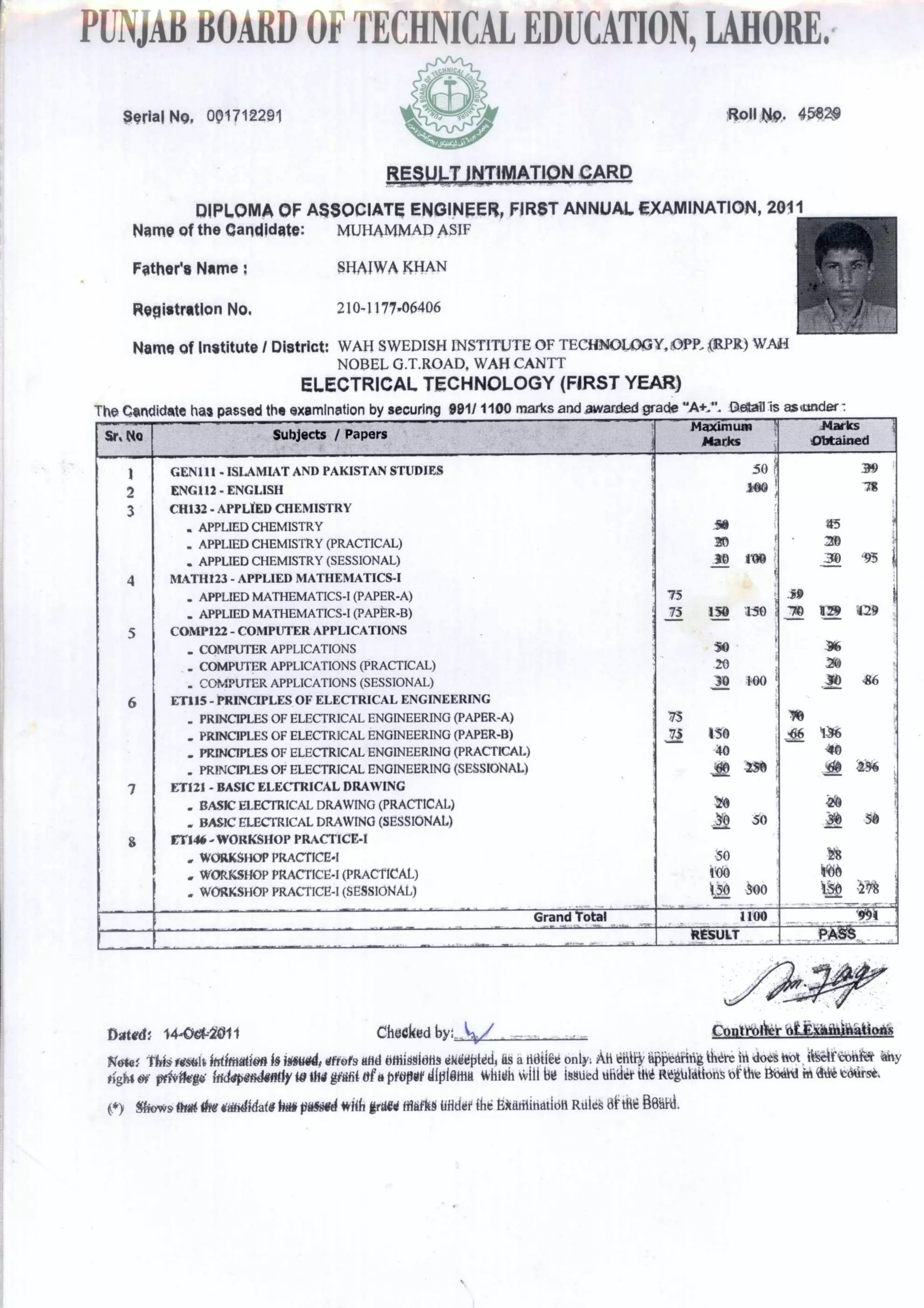 PUNJABBOARDOFTECHNICALEDUCATION,LAHORE,
Serial No 001712291 R0311 t11.9. 4549240
FkRUI7UNTIMATION CARD
DIPLOMA OF ASSOCIATE ENGINEER, FIRST ANNUAL EXAMINATION, 2011
HMO of the Candidate: MUHAMMAD ASIF
Father's Name SHAIWA KHAN
Registration No. 210- 1 177.06406
Name of Institute I District: WAH SWEDISH INSTITUTE OF TECHNOLOGY, OPP. (RPR) WAH
NOBEL G.T.ROAD, WAH CANTT
ELECTRICAL TECHNOLOGY (FIRST YEAR)
The dida has passed the examination by securing 981/ 1100 marks and awarded grade "A+..."_ Detail Is asunder
Sr. tie Subjects / Papers
Madan=
Marks
Marks
Obtained
GENI11 - ISLAMIAT AND PAKISTAN STUDIES
ENG112 - ENGLISH
50
&pia
AN"
Xr4
pgRi5APIN111‘xt:r
ki
CH132 - APPLIED CHEMISTRY
. APPLIED CHEMISTRY
. APPLIED CHEMISTRY (PRACTICAL) 10
. APPLIED CHEMISTRY (SESSIONAL) .110 100
MATH123 - APPLIED MATHEMATICS-I 1
‘;
- APPLIED MATHEMATICS-I (PAPER-A) 75
- APPLIED MATHEMATICS-I (PAPER-B) 75_ 150 250 '
COMP122 - COMPUTER APPLICATIONS
. COMPUTER APPLICATIONS 10
- COMPUTER APPLICATIONS (PRACTICAL) 20
. COMPUTER APPLICATIONS (SESSIONAL) 30 NO `
ET115 - PRINCIPLES OF ELECTRICAL ENGINEERING
. PRINCIPLES OF ELECTRICAL ENGINEERING (PAPER-A) • 75
. PRINCIPLES OF ELECTRICAL ENGINEERING (PAPER-B) 75 150
.PRINCIPLES OF ELECTRICAL ENGINEERING (PRACTICAL) 40
. PRINCIPLES OF ELECTRICAL ENGINEERING (SESSIONAL) & Ille
ETI21 - BASIC ELECTRICAL DRAWING 4
. BASIC ELECTRICAL DRAWING (PRACTICAL) t'a
. BASIC ELECTRICAL DRAWING (SESSIONAL) .N)-..... SO
ETi46 -WORKSHOP PRACTICE-I
. WORKSHOP PRACTICE-I 50
. WORKSHOP PRACTICE-I (PRACTICAL) 100
. WORKSHOP PRACTICE-I (SESSIONAL) 1,50 SOO
_ .
Grand Toted... W .a. ' , ... ., , 1.
1100 :III '1
RESULT P. ASIS,
Detect 14-0014011 Checked by:_,1/41/ _ _ Conteetier ett*Selitiitiosi
Kele MIS melt latimatien 400114 dfrefs end Ottthmidtt9 SkieptecI4 as a tidiiEe on13y: ifi dote not, itSeifbpekt tiny
tight of ethilegi Ificlepe&lantlyte tfili gietit ofa proper diplaisti. whitth will bd issued tiiiiiit [lift Regiilattons iafthe Bbehl in it* t611rse.
(*) Skyvos engemr ididata her omit with rah ttlaYgd Wider the Bitsitinstioit RtIldS
 