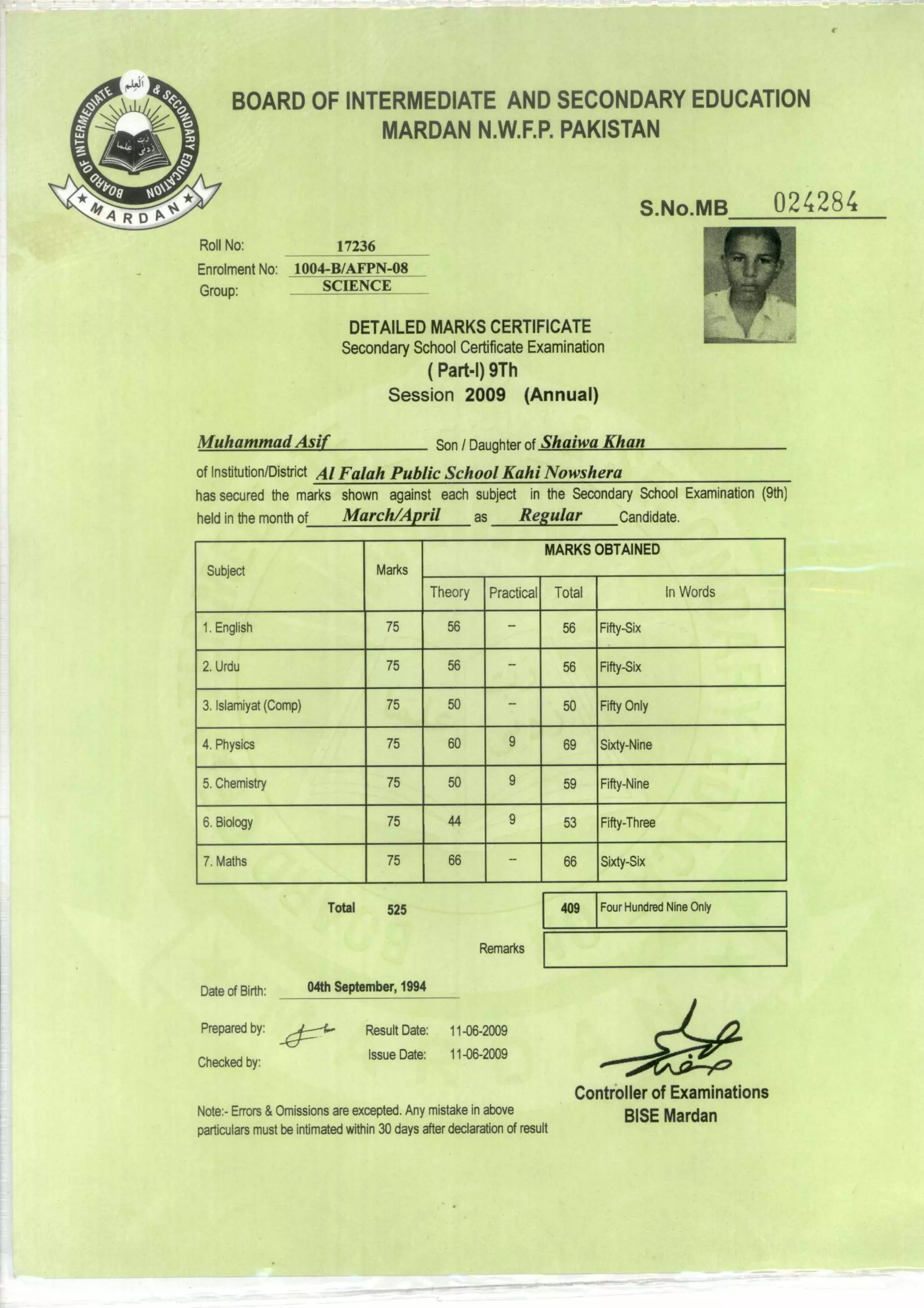 Four Hundred Nine OnlyTotal 409525
04th September, 1994
11-06-2009
11-06-2009
Result Date:
Issue Date:
Date of Birth:
Prepared by:
Checked by:
Remarks
BOARD OF INTERMEDIATE AND SECONDARY EDUCATION
MARDAN N.W.F.P. PAKISTAN
S.No.MB 024284
Roll No: 17236
Enrolment No: 1004-B/AFPN-08
Group: SCIENCE
DETAILED MARKS CERTIFICATE
Secondary School Certificate Examination
( Part-I) 9Th
Session 2009 (Annual)
Muhammad Asif Son / Daughter of Shaiwa Khan
of Institution/District Al Falah Public School Kahi Nowshera
has secured the marks shown against each subject in the Secondary School Examination (9th)
held in the month of March/April as Regular Candidate.
Subject Marks
MARKS OBTAINED
Theory Practical Total iri Words
1.English 75 56 56 Fifty-Six
2.Urdu 75 56 56 Fifty-Six
3.Islamiyat (Comp) 75 50 50 Fifty Only
4.Physics 75 60 9 69 Sixty-Nine
5.Chemistry 75 50 9 59 Fifty-Nine
6.Biology 75 44 9 53 Fifty-Three
7.Maths 75 66 66 Sixty-Six
Controller of Examinations
Note:- Errors & Omissions are excepted. Any mistake in above
BISE Mardan
particulars must be intimated within 30 days after declaration of result
 
