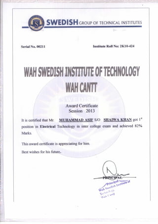 SWEDISH GROUP OF TECHNICAL INSTITUTES
Serial No. 00211 Institute Roll No: 2K10-424
WANSWEDISHINSTITUTEOFTECHNOLOGY
WAHCAN7
Award Certificate
Session 2013
It is certified that Mr. MUHAMMAD ASIF S/O SHAIWA KHAN got
position in Electrical Technology in inter college exam and achieved 82%
Marks.
This award certificate is appreciating for him.
Best wishes for his future.
 