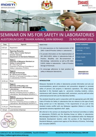 SEMINAR ON MS FOR SAFETY IN LABORATORIES
MANAGED BY:
TARGET AUDIENCE
 Institution of Higher
Learning
 Research laboratories
 Public Health
 Schools
 Industries
INTRODUCTION
Malaysian Standards for safety in laboratories provide information and sets out
recommendations; general procedures and precautions designed to promote
safety of persons and property in laboratory operations. The safety aspects
described in this Standard apply to personnel, including students, visitors,
maintenance staff, cleaners, laboratory staff, contractors, security staff and other
authorised personnel who use the laboratory facilities.
The standard should be used in conjunction with the appropriate parts MS 1042:
Code of Practice for Safety in Laboratories that are relevant to the type of work
being carried out in the laboratory. If the requirements of any part of this
standard creates conflict with any Malaysian regulation (federal or state), the
appropriate statutory regulations shall apply.
MS referred in this seminar are developed by the Technical Committee on Safety
in Laboratories (TC/W/4) and the Working Group on Safety in Laboratories:
Microbiological (WG/W/4-1). These WGs were established within the Malaysian
Standards Development Systems under the purview of the Department of
Standards Malaysia, a government agency of the Ministry of Science, Technology
and Innovation (MOSTI).
OBJECTIVES
 To raise awareness on the implementation of MS
1042—Code Of Practice: Safety in Laboratories
 To provide information on the implementation of
MS 1042-3:2015, Safety in Laboratories-Code of
Practice: Biosafety and Bio-containment in
Microbiology Laboratories; as well as MS 1042-
9:2015, Safety in Laboratories - Code of Practice:
Storage of Chemicals.
 To encourage adherence to best practices for
safety in Malaysian laboratories.
Time Agenda
8.00 am Registration
9.00 am
Opening Remarks
YBhg. Datuk Fadilah Baharin
Director General
Department of Standards Malaysia
9.15 am
Paper 1:
Overview of Malaysian Standard on
Safety in Laboratories
Mr. Chee Ong Koh
Chairman of Technical Committee on
Safety in laboratory (TC/W/4)
10.00 am
Paper 2:
Storage of Chemicals
Mr. Mohammed Arif Baba
Member of Technical Committee on Safety
in Laboratories (TC/W/4)
10.45 am Break
11.15 am
Paper 3:
Overview of Biosafety and
Biocontainment in Microbiology
Laboratories
Mr. Amrish Shah Bin Osman
Member of Working Group on safety in
Laboratories: Microbiological (WG/W/4-1)
12.00 pm
Paper 4:
Special Laboratories Requirement
Ms. T. S. Saraswathy
Chairman of Working Group on Safety on
Laboratories: Microbiological (WG/W/4-1)
12.45 pm Panel Discussion
1.30 pm Lunch & End of Seminar
AUDITORIUM DATO’ YAHAYA AHMAD, SIRIM BERHAD 25 NOVEMBER 2015
CONTACT US : 03-55445114 (ASIKHIN) Fax:03-55446114 REGISTRATION FEE (Minimum): RM100
http://onlineregistration.sirim.my
 