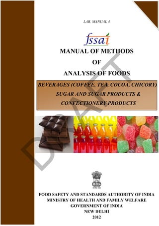 LAB. MANUAL 4
MANUAL OF METHODS
OF
ANALYSIS OF FOODS
FOOD SAFETY AND STANDARDS AUTHORITY OF INDIA
MINISTRY OF HEALTH AND FAMILY WELFARE
GOVERNMENT OF INDIA
NEW DELHI
2012
BEVERAGES (COFFEE, TEA, COCOA, CHICORY)
SUGAR AND SUGAR PRODUCTS &
CONFECTIONERY PRODUCTS
D
R
AFT
 