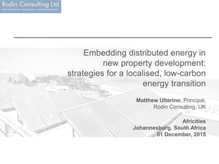 Embedding distributed energy in
new property development:
strategies for a localised, low-carbon
energy transition
Matthew Ulterino, Principal,
Rodin Consulting, UK
Africities
Johannesburg, South Africa
01 December, 2015
 