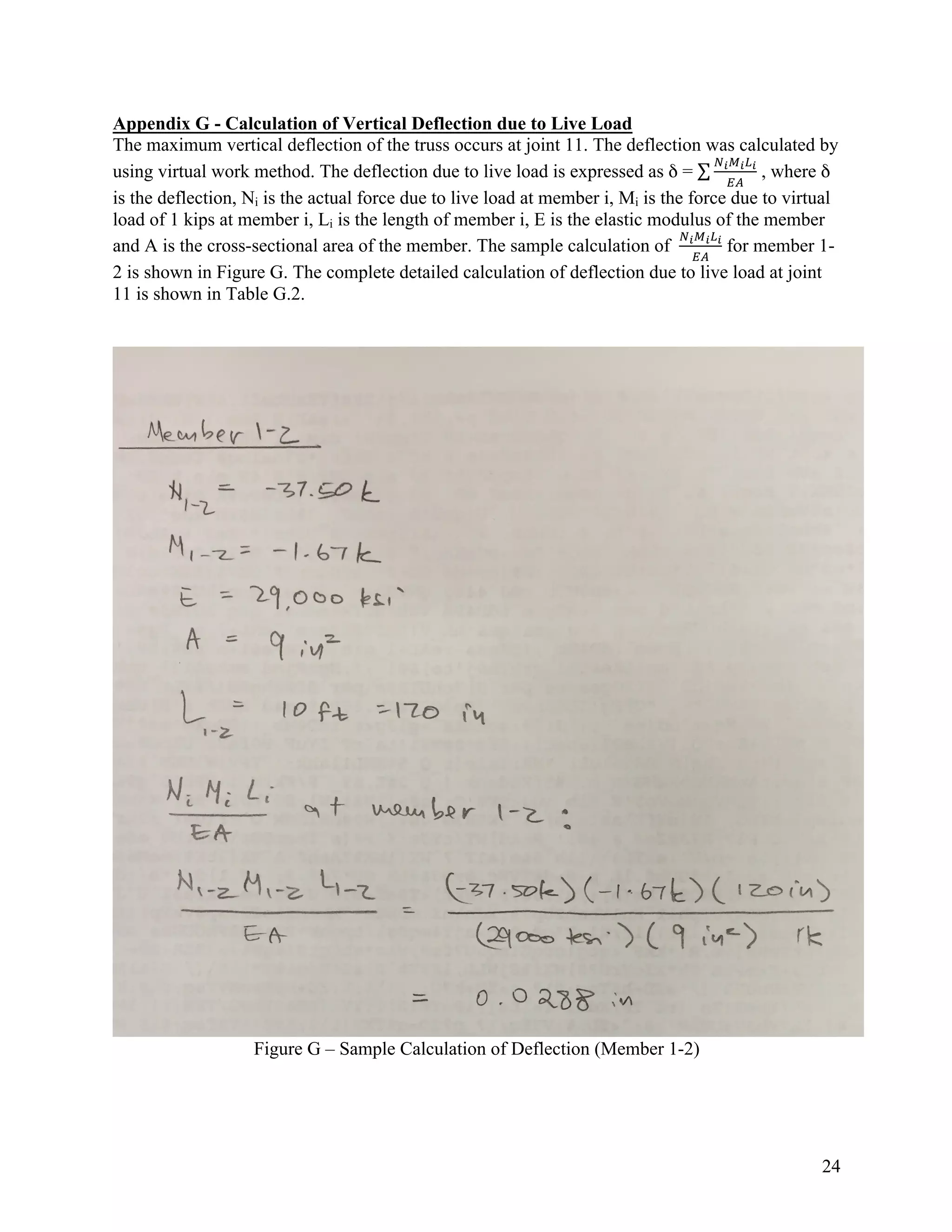 24
Appendix G - Calculation of Vertical Deflection due to Live Load
The maximum vertical deflection of the truss occurs at joint 11. The deflection was calculated by
using virtual work method. The deflection due to live load is expressed as δ =
!"#"$"
%&
, where δ
is the deflection, Ni is the actual force due to live load at member i, Mi is the force due to virtual
load of 1 kips at member i, Li is the length of member i, E is the elastic modulus of the member
and A is the cross-sectional area of the member. The sample calculation of
!"#"$"
%&
for member 1-
2 is shown in Figure G. The complete detailed calculation of deflection due to live load at joint
11 is shown in Table G.2.
Figure G – Sample Calculation of Deflection (Member 1-2)
 