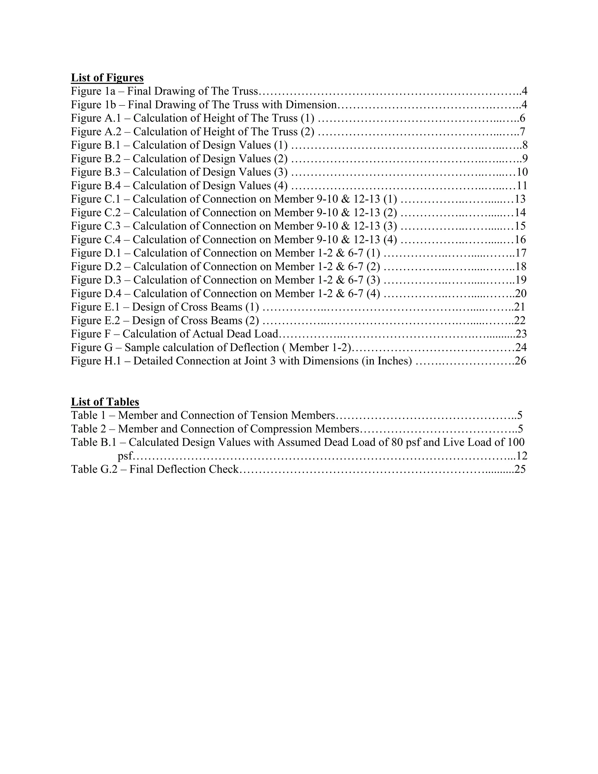 List of Figures
Figure 1a – Final Drawing of The Truss…………………………………………………………..4
Figure 1b – Final Drawing of The Truss with Dimension………………………………….……..4
Figure A.1 – Calculation of Height of The Truss (1) ………………………………………...…..6
Figure A.2 – Calculation of Height of The Truss (2) ………………………………………...…..7
Figure B.1 – Calculation of Design Values (1) …………………………………………..…...…..8
Figure B.2 – Calculation of Design Values (2) …………………………………………..…...…..9
Figure B.3 – Calculation of Design Values (3) …………………………………………..…...…10
Figure B.4 – Calculation of Design Values (4) …………………………………………..…...…11
Figure C.1 – Calculation of Connection on Member 9-10 & 12-13 (1) ……………..…….....…13
Figure C.2 – Calculation of Connection on Member 9-10 & 12-13 (2) ……………..…….....…14
Figure C.3 – Calculation of Connection on Member 9-10 & 12-13 (3) ……………..…….....…15
Figure C.4 – Calculation of Connection on Member 9-10 & 12-13 (4) ……………..…….....…16
Figure D.1 – Calculation of Connection on Member 1-2 & 6-7 (1) ……………..…….....……..17
Figure D.2 – Calculation of Connection on Member 1-2 & 6-7 (2) ……………..…….....……..18
Figure D.3 – Calculation of Connection on Member 1-2 & 6-7 (3) ……………..…….....……..19
Figure D.4 – Calculation of Connection on Member 1-2 & 6-7 (4) ……………..…….....……..20
Figure E.1 – Design of Cross Beams (1) ……………..…………………………….….....……..21
Figure E.2 – Design of Cross Beams (2) ……………..…………………………….….....……..22
Figure F – Calculation of Actual Dead Load……………..…………………………….…..........23
Figure G – Sample calculation of Deflection ( Member 1-2)……………………………………24
Figure H.1 – Detailed Connection at Joint 3 with Dimensions (in Inches) …….……………….26
List of Tables
Table 1 – Member and Connection of Tension Members………………………………………..5
Table 2 – Member and Connection of Compression Members…………………………………..5
Table B.1 – Calculated Design Values with Assumed Dead Load of 80 psf and Live Load of 100
psf……………………………………………………………………………………...12
Table G.2 – Final Deflection Check………………………………………………………..........25
 
