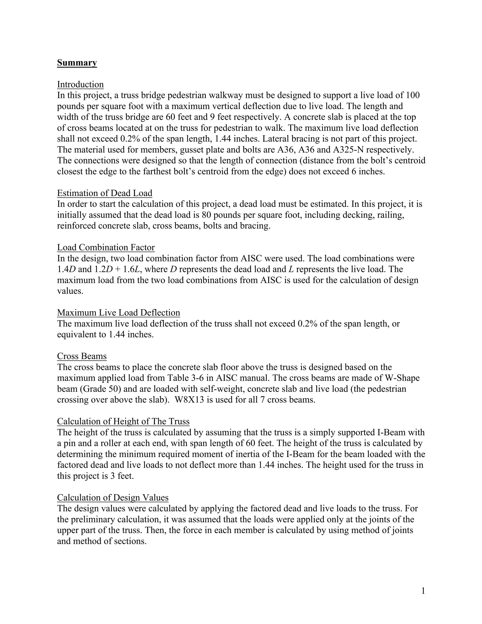 1
Summary
Introduction
In this project, a truss bridge pedestrian walkway must be designed to support a live load of 100
pounds per square foot with a maximum vertical deflection due to live load. The length and
width of the truss bridge are 60 feet and 9 feet respectively. A concrete slab is placed at the top
of cross beams located at on the truss for pedestrian to walk. The maximum live load deflection
shall not exceed 0.2% of the span length, 1.44 inches. Lateral bracing is not part of this project.
The material used for members, gusset plate and bolts are A36, A36 and A325-N respectively.
The connections were designed so that the length of connection (distance from the bolt’s centroid
closest the edge to the farthest bolt’s centroid from the edge) does not exceed 6 inches.
Estimation of Dead Load
In order to start the calculation of this project, a dead load must be estimated. In this project, it is
initially assumed that the dead load is 80 pounds per square foot, including decking, railing,
reinforced concrete slab, cross beams, bolts and bracing.
Load Combination Factor
In the design, two load combination factor from AISC were used. The load combinations were
1.4D and 1.2D + 1.6L, where D represents the dead load and L represents the live load. The
maximum load from the two load combinations from AISC is used for the calculation of design
values.
Maximum Live Load Deflection
The maximum live load deflection of the truss shall not exceed 0.2% of the span length, or
equivalent to 1.44 inches.
Cross Beams
The cross beams to place the concrete slab floor above the truss is designed based on the
maximum applied load from Table 3-6 in AISC manual. The cross beams are made of W-Shape
beam (Grade 50) and are loaded with self-weight, concrete slab and live load (the pedestrian
crossing over above the slab). W8X13 is used for all 7 cross beams.
Calculation of Height of The Truss
The height of the truss is calculated by assuming that the truss is a simply supported I-Beam with
a pin and a roller at each end, with span length of 60 feet. The height of the truss is calculated by
determining the minimum required moment of inertia of the I-Beam for the beam loaded with the
factored dead and live loads to not deflect more than 1.44 inches. The height used for the truss in
this project is 3 feet.
Calculation of Design Values
The design values were calculated by applying the factored dead and live loads to the truss. For
the preliminary calculation, it was assumed that the loads were applied only at the joints of the
upper part of the truss. Then, the force in each member is calculated by using method of joints
and method of sections.
 
