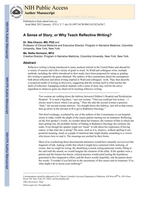 A Sense of Story, or Why Teach Reflective Writing?
Dr. Rita Charon, MD, PhD and
Professor of Clinical Medicine and Executive Director, Program in Narrative Medicine, Columbia
University, New York, New York
Ms. Nellie Hermann, MFA
Creative Director, Program in Narrative Medicine, Columbia University, New York, New York
Abstract
Reflective writing is being introduced in many medical schools in the United States and abroad for
a variety of reasons and with a variety of goals in mind. As Wald and colleagues write, multiple
methods, including the rubric introduced in their study, have been proposed for rating or grading
this writing to quantify the gains obtained. The authors of this commentary detail the assumptions
both about reflection and about writing implied in Wald and colleagues’ work. They then describe
a reciprocal model of writing as discovery, suggesting that the writing itself is what teaches the
skills of reflection. Equipping medical students with a sense of story may well be the active
ingredient in whatever gains are observed in teaching reflective writing.
Two women are walking down the hallway between Children’s Hospital and Presbyterian
Hospital. “It is such a big place,” says one woman. “I bet you could get lost in here….I
always need to know where I am going.” Then she asks the second woman a question.
“Sure,” the second woman answers. “Go straight down this hallway, turn left at that corner,
then go down in the elevator to B to get to Radiation Oncology.”
This brief exchange, overheard by one of the authors of this Commentary in our hospital,
seems to make visible the plight of the cancer patient starting out on treatment. Reflecting
on the first speaker’s words, we wonder about her lostness, the vastness of that in which she
fears getting lost, the probable futility of finding in Radiation Oncology the certainty she
seeks. Even though the speaker might not “mean” to talk about her experience of having
cancer, is that what she is doing? The story, such as it is, displays, without spelling it out,
potential meaning, much as a graph of statistical data might display something to a viewer
who knows how to read it. The meanings are emitted by their forms.
Most of us overhearing those disconnected utterances would have naturally narrativized the
fragment of talk, making visible that which it might have contained while realizing, of
course, that we might be wrong. By identifying a mood, noting particular words, filling in
the said with the unsaid, we would imagine the situation of the teller. If the speaker were a
patient and the listener her doctor, clinical practice would entail testing the hypotheses
generated in this imaginative effort, and the doctor would, hopefully, ask the patient about
her words: “I wonder if you feel lost in the uncertainty of this cancer and its treatment. If so,
what might I do to lessen your suffering?”
Correspondence should be addressed to Dr. Charon, Columbia University Department of Medicine, 630 West 68th St., PH 9-East,
Room 105, New York, NY 10032; rac5@columbia.edu.
Other disclosures: None
Ethical approval: Not applicable
NIH Public Access
Author Manuscript
Acad Med. Author manuscript; available in PMC 2013 January 1.
Published in final edited form as:
Acad Med. 2012 January ; 87(1): 5–7. doi:10.1097/ACM.0b013e31823a59c7.
NIH-PAAuthorManuscriptNIH-PAAuthorManuscriptNIH-PAAuthorManuscript
 
