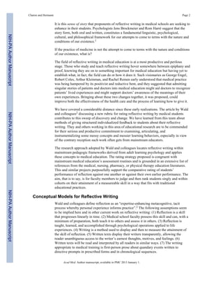 It is this sense of story that proponents of reflective writing in medical schools are seeking to
enhance in their students. Psychologists Jens Brockmeier and Rom Harré suggest that the
story form, both oral and written, constitutes a fundamental linguistic, psychological,
cultural, and philosophical framework for our attempts to come to terms with the nature and
conditions of our existence.1
If the practice of medicine is not the attempt to come to terms with the nature and conditions
of our existence, what is?
The field of reflective writing in medical education is at a most productive and perilous
stage. Those who study and teach reflective writing hover somewhere between epiphany and
proof, knowing they are on to something important for medical education but having yet to
establish what, in fact, the field can do or how it does it. Such visionaries as George Engel,
Robert Coles, Arthur Kleinman, and Rachel Remen early understood that medical practice
was being hampered by its positivist and reductive bent, and they suggested that admitting
singular stories of patients and doctors into medical education might aid doctors to recognize
patients’ lived experiences and might support doctors’ awareness of the meanings of their
own experiences. Bringing about these two changes together, it was proposed, could
improve both the effectiveness of the health care and the process of learning how to give it.
We have covered a considerable distance since these early realizations. The article by Wald
and colleagues2 discussing a new rubric for rating reflective writing by medical students
contributes to this sweep of discovery and change. We have learned from this team about
methods of giving structured individualized feedback to students about their reflective
writing. They and others working in this area of educational research are to be commended
for their serious and productive commitment to examining, articulating, and
instrumentalizing some messy concepts and messier learning behaviors, especially in view
of the contrary reception such work often gets from mainstream educators.
The research approach adopted by Wald and colleagues locates reflective writing within
mainstream pedagogic frameworks derived from adult learning psychology and applies
these concepts to medical education. The rating strategy proposed is congruent with
mainstream medical education’s assessment routines and is grounded in an extensive list of
references from the medical, nursing, pharmacy, or physical therapy education literatures.
This and similar projects purposefully support the comparative rating of students’
performance of reflection against one another or against their own earlier performance. The
aim, that is to say, is for faculty members to judge and then rank students singly and within
cohorts on their attainment of a measureable skill in a way that fits with traditional
educational practices.
Conceptual Models for Reflective Writing
Wald and colleagues define reflection as an “expertise-enhancing metacognitive, tacit
process whereby personal experience informs practice”.2 The following assumptions seem
to be implied here and in other current work on reflective writing: (1) Reflection is a skill
that progresses linearly in time. (2) Medical school faculty possess this skill and can, with a
minimum of preparation, both teach it to others and assess it in others. (3) Reflection is
taught, learned, and accomplished through psychological operations applied to life
experiences. (4) Writing is a method used to display and then to measure the attainment of
the skill of reflection. (5) Written texts display their writers transparently, allowing the
reader unambiguous access to the writer’s earnest thoughts, motives, and feelings. (6)
Written texts will be read and interpreted by all readers in similar ways. (7) The writing
appropriate to medical training is first-person prose about quandary events written to
directive prompts in prescribed forms and in chronological sequences.
Charon and Hermann Page 2
Acad Med. Author manuscript; available in PMC 2013 January 1.
NIH-PAAuthorManuscriptNIH-PAAuthorManuscriptNIH-PAAuthorManuscript
 