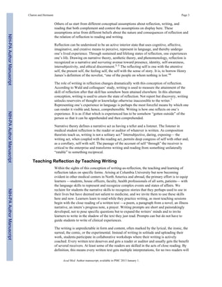 Others of us start from different conceptual assumptions about reflection, writing, and
reading that both complement and contest the assumptions on display here. These
assumptions arise from different beliefs about the nature and consequences of reflection and
the relation of reflection to reading and writing.
Reflection can be understood to be an active interior state that uses cognitive, affective,
imaginative, and creative means to perceive, represent in language, and thereby undergo
one’s lived experience. Through sustained and lifelong states of reflection, one experiences
one’s life. Drawing on narrative theory, aesthetic theory, and phenomenology, reflection is
recognized as a narrative and narrating avenue toward presence, identity, self-awareness,
intersubjectivity, and ethical discernment.3–5 The reflecting self is one with the attentive
self, the present self, the feeling self, the self with the sense of story. It is, to borrow Henry
James’s definition of the novelist, “one of the people on whom nothing is lost.”6
The role of writing in reflection changes dramatically with this conception of reflection.
According to Wald and colleagues’ study, writing is used to measure the attainment of the
skill of reflection after that skill has somehow been attained elsewhere. In this alternate
conception, writing is used to attain the state of reflection. Not report but discovery, writing
unlocks reservoirs of thought or knowledge otherwise inaccessible to the writer.7
Representing one’s experience in language is perhaps the most forceful means by which one
can render it visible and, hence, comprehensible. Writing is how one reflects on one’s
experience. It is as if that which is experienced has to be somehow “gotten outside” of the
person so that it can be apprehended and then comprehended.
Narrative theory defines a narrative act as having a teller and a listener. The listener in
medical student reflection is the reader or auditor of whatever is written. As composition
theorists teach us, writing is not a solitary act.8 Intersubjective, daring, exposing— the
writing act, when coupled with the reading act, permits deep congress of self with other and,
as a corollary, self with self. The passage of the account of self “through” the receiver is
critical to the enterprise and transforms writing and reading from something unilaterally
“ratable” to something reciprocal.
Teaching Reflection by Teaching Writing
Within the sights of this conception of writing-as-reflection, the teaching and learning of
reflection takes on specific forms. Arising at Columbia University but now becoming
evident in other medical centers in North America and abroad, the primary effort is to equip
learners —students, house officers, faculty, health professionals of all sorts, patients— with
the language skills to represent and recognize complex events and states of affairs. We
reclaim for students the narrative skills to recognize stories that they perhaps used to use in
their lives but have deemed not salient to medicine, and we invite them to use these skills
here and now. Learners learn to read while they practice writing, as most teaching sessions
begin with the close reading of a written text —a poem, a paragraph from a novel, an illness
narrative, an intern’s progress note, a prayer. Writing prompts are short and painstakingly
developed, not to pose specific questions but to expand the writers’ minds and to invite
learners to write in the shadow of the text they just read. Prompts can but do not have to
guide students to write of clinical experiences.
The writing is unpredictable in form and content, often marked by the lyrical, the ironic, the
surreal, the comic, or the experimental. Instead of writing in solitude and uploading their
work, students participate in collaborative workshops where their writing is actively
coached. Every written text deserves and gets a reader or auditor and usually gets the benefit
of several receivers. At least some of the readers are skilled in the acts of close reading. By
definition, this means every written text gets multiple interpretations, for no two readers will
Charon and Hermann Page 3
Acad Med. Author manuscript; available in PMC 2013 January 1.
NIH-PAAuthorManuscriptNIH-PAAuthorManuscriptNIH-PAAuthorManuscript
 