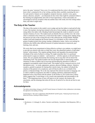 derive the same “emission” from a text. It is understood that the writer is the last person to
know what’s contained in his or her writing, and that others carefully examining the text—
for such narrative features as its metaphors, temporal structure, narrative voice, genre,
diction, allusions, and plot— can illuminate for the writer what might be contained within it.
By listening non-judgmentally and with no fixed expectations, writers and readers are
encouraged to actively recognize what one another does with words, how the writing strikes
them, and what it might mean.
The Duty of the Teacher
The duty of the teacher in this model is not to judge and rate but rather to read and tell what
is seen. Our teachers, having been trained in the acts of close reading, are equipped not with
rating rubrics but rather with a Reading Guide that prompts the reader to attend to several
narrative features of a text. The reader/coach can thereby first see and then show the writer
what is contained in the written text, at least from that reader’s vantage point, helping along
the process not only of the writing but also of the reflection the writing birthed. Multiple
readers swell and complicate the lessons learned. As a dividend, we have observed, the
group of readers/writers form strong, trusting, collaborative teams. And so our training for
reflection also fulfills other difficult missions of medical education in teamwork, peer
learning, trust, and care.
We worry that in our commitment to bring reflective writing to our students, we might hurry
to provide our schools with what we think they want, like quantified markers of individual
learners’ achievements. This impulse perhaps distorts and squanders the potential deep
dividends of the work of reflective writing. We might remember that it is a profound
achievement to equip our students —and ourselves— with the capacity to tell and listen to
stories. We can certainly demonstrate this learning, but in ways that will not distort the
undertaking itself. The medical student who has developed skills in representing complex
situations or states of affairs and in receiving and decoding the utterances of others is
equipped to accomplish central clinical tasks. This student will be a nuanced receiver of all
that patients emit— in words, appearance, gestures, physical findings, silences. Attentive,
receptive, grateful to patients for sharing their interior states, the student will absorb the
situation of the patient in its complexity, and will then be able to act, on behalf of the
patient, on that knowledge. He or she may represent that clinical encounter in language, not
in order to fulfill an assignment, but rather to undergo and hence understand what has
happened in his or her brush with this patient. In the Preface to The Golden Bowl, Henry
James suggests that “to put things is very exactly and responsibly and interminably to do
them.”3 Our deepening sense of story will open us to the vastness, the lostness, the
uncertainty, and the meanings that unite all who are ill and all of us who do our best to care
for them.
Acknowledgments
The authors acknowledge colleagues in the K07 Faculty Seminar at Columbia for their collaboration in developing
this approach to the teaching of writing.
Funding/Support: This work is supported by NIH NHLBI K07 and R25 grants, “Enhancing Social Science and
Behavioral Science Teaching in Medical Schools.”
References
1. Brockmeier, J.; Carbaugh, D., editors. Narrative and Identity. Amsterdam: John Benjamins; 2001. p.
40
Charon and Hermann Page 4
Acad Med. Author manuscript; available in PMC 2013 January 1.
NIH-PAAuthorManuscriptNIH-PAAuthorManuscriptNIH-PAAuthorManuscript
 