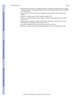 2. Wald HS, Borkan JM, Taylor JS, Anthony D, Reis SP. Fostering and evaluating reflective capacity
in medical education: Developing the REFLECT rubric for assessing reflective writing. Acad Med.
2012; 87:XX–XX.
3. James, H. The Art of the Novel. Boston: Northwestern University Press; 1984. p. 347Second
citation
4. Mudoch, I. The Sovereignty of Good. London: Routledge; 1970.
5. Levinas, E. Totality and Infinity. Lingis, Alphonso, translator. Pittsburgh: Duquesne University
Press; 1969.
6. James, H. The art of fiction. In: Shapiro, Morris, editor. Selected Literary Criticism. Vol. 49–67.
Cambridge UK: Cambridge University Press; 1981. p. 57
7. Loewald, H. Sublimation. New Haven: Yale University Press; 1988. p. 47
8. Miller, RE. Writing at the End of the World. Pittsburgh: University of Pittsburgh Press; 2005.
Charon and Hermann Page 5
Acad Med. Author manuscript; available in PMC 2013 January 1.
NIH-PAAuthorManuscriptNIH-PAAuthorManuscriptNIH-PAAuthorManuscript
 