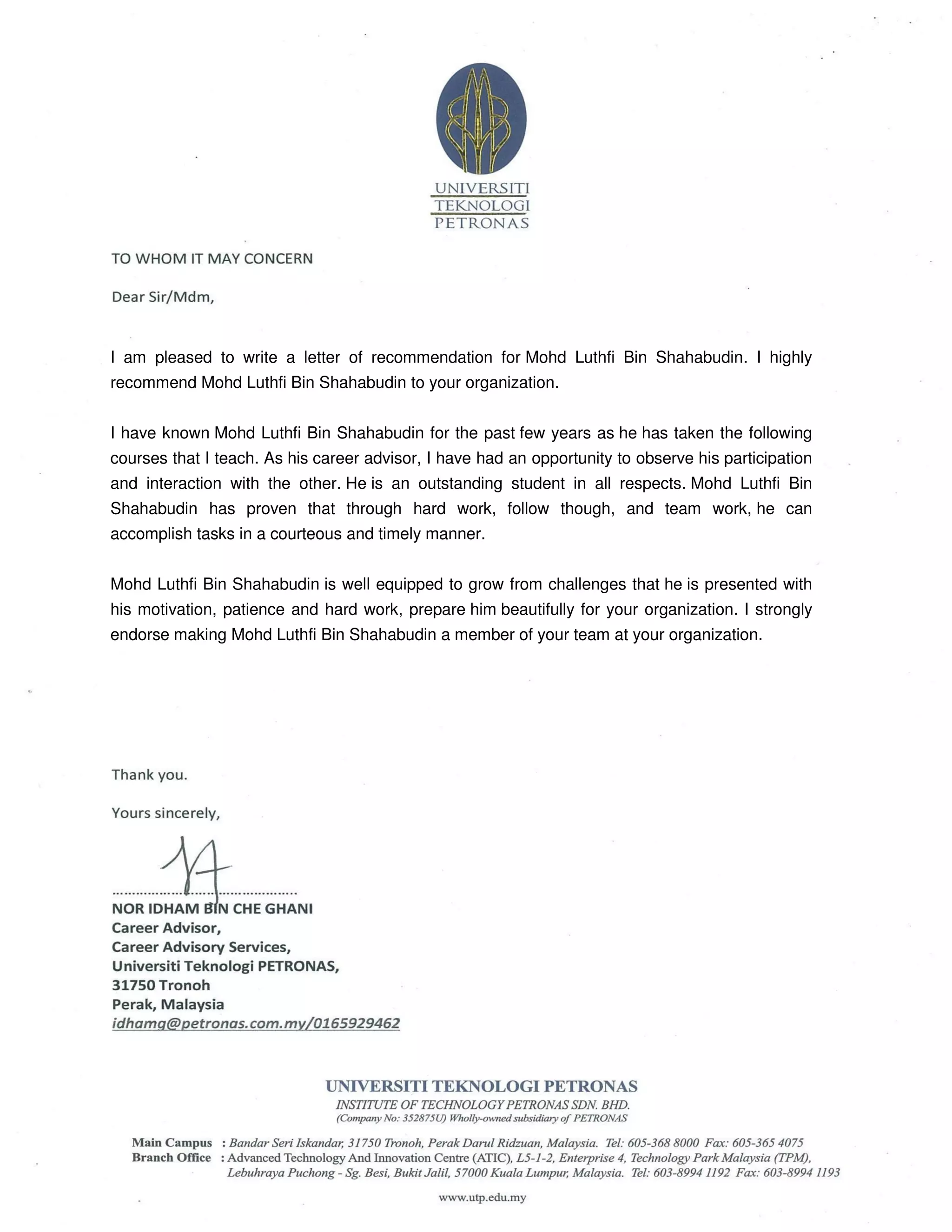I am pleased to write a letter of recommendation for Mohd Luthfi Bin Shahabudin. I highly
recommend Mohd Luthfi Bin Shahabudin to your organization.
I have known Mohd Luthfi Bin Shahabudin for the past few years as he has taken the following
courses that I teach. As his career advisor, I have had an opportunity to observe his participation
and interaction with the other. He is an outstanding student in all respects. Mohd Luthfi Bin
Shahabudin has proven that through hard work, follow though, and team work, he can
accomplish tasks in a courteous and timely manner.
Mohd Luthfi Bin Shahabudin is well equipped to grow from challenges that he is presented with
his motivation, patience and hard work, prepare him beautifully for your organization. I strongly
endorse making Mohd Luthfi Bin Shahabudin a member of your team at your organization.
 