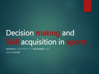 Decision making and
Skill acquisition in sports
NEWMAN UNIVERSITY, 5TH NOVEMBER 2015.
SEAN KAYODE
 