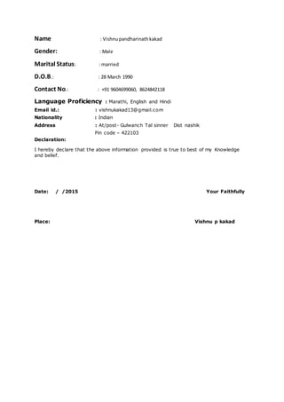 Name : Vishnupandharinathkakad
Gender: : Male
Marital Status: : married
D.O.B.: : 28 March 1990
Contact No.: : +91 9604699060, 8624842118
Language Proficiency : Marathi, English and Hindi
Email id.: : vishnukakad13@gmail.com
Nationality : Indian
Address : At/post- Gulwanch Tal sinner Dist nashik
Pin code – 422103
Declaration:
I hereby declare that the above information provided is true to best of my Knowledge
and belief.
Date: / /2015 Your Faithfully
Place: Vishnu p kakad
 