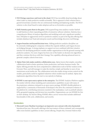 For Application Development & Delivery Professionals
The Forrester Wave™: Big Data Predictive Analytics Solutions, Q2 2015 13
© 2015, Forrester Research, Inc. Reproduction Prohibited April 1, 2015 | Updated: April 1, 2015
■	FICO brings experience and trust to the cloud. FICO has incredibly deep knowledge about
what it takes to make predictive models actionable. This is apparent in their solution that is
geared toward data scientists who are continuously building and deploying models. The FICO
solution is also cloud-based to make adoption and use as frictionless as possible.
■	Dell’s Statistica puts them in the game. Dell acquired long-time analytics vendor StatSoft
to add Statistica to their expanding portfolio of enterprise software solutions. Statistica has a
comprehensive library of analysis algorithms and modeling tools and a significant installed
base. Dell plans to aggressively invest in predictive analytics as part of its big data offering that
includes database tool Toad and enterprise search and knowledge discovery tool Kitenga.
■	Angoss branches out beyond decision trees. Adding predictive analytics discipline can
be extremely challenging for companies without the requisite skillsets, and Angoss focuses
on bridging that gap. A strong emphasis on support services combined with their intuitive
interface for developing predictive models enables organizations to hit the ground running with
predictive analytics. For years Angoss has been one of the leaders in decision tree algorithms,
and they continue this focus with their Strategy Tree capability, allowing advanced users to
generate complex cohorts from trees.
■	Alpine Data Labs makes analytics collaboration easy. Alpine knows that simpler, smoother
collaboration leads to better questions, better predictions, and better business results. The
Alpine offering provides the most comprehensive collaboration tools of all the vendors in the
Forrester Wave, and still manages to make the interface simple and familiar to users of any
mainstream social media site. The collaboration tools also enable strong version control on the
models, particularly useful in regulated industries where models may be audited. Alpine also
implements algorithms from the start to run natively in Hadoop.
■	KNIME is your open source option in the enterprise. The KNIME Analytics Platform supplies
the market with the robust modeling and customization capabilities on par with many of
the proprietary solutions evaluated in an open source package. KNIME’s flexible platform is
supported by a community of thousands of developers who drive the continued evolution of
the platform by contributing extensions essential to the marketplace: such as prebuilt industry
APIs, geospatial mapping, and decision tree ensembles. Organizations can run KNIME for free
on their desktop. For heavier lifting, KNIME offers a server version that includes additional
functionality in life cycle, collaboration, and security.
Contenders
■	Microsoft Azure Machine Learning is an impressive new entrant with a lot of potential.
Introduced last year, Microsoft’s offering is the least mature of those evaluated, and consequently
offers more limited capabilities in their current offering. Despite this, Forrester believes that
 