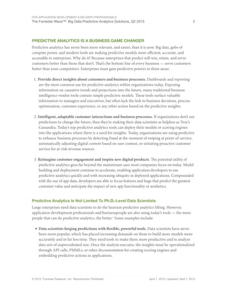 For Application Development & Delivery Professionals
The Forrester Wave™: Big Data Predictive Analytics Solutions, Q2 2015 2
© 2015, Forrester Research, Inc. Reproduction Prohibited April 1, 2015 | Updated: April 1, 2015
Predictive Analytics Is A Business Game Changer
Predictive analytics has never been more relevant, and easier, than it is now. Big data, gobs of
compute power, and modern tools are making predictive models more efficient, accurate, and
accessible to enterprises. Why do it? Because enterprises that predict will win, retain, and serve
customers better than those that don’t. That’s the bottom line of every business — serve customers
better than your competitors. Enterprises must gain predictive powers in three areas:
1.	Provide direct insights about customers and business processes. Dashboards and reporting
are the most common use for predictive analytics within organizations today. Exposing
information on causative trends and projections into the future, many traditional business
intelligence vendor tools contain simple predictive models. These tools surface valuable
information to managers and executives, but often lack the link to business decisions, process
optimization, customer experience, or any other action based on the predictive insights.
2.	Intelligent, adaptable customer interactions and business processes. If organizations don’t use
predictions to change the future, then they’re making their data scientists as helpless as Troy’s
Cassandra. Today’s top predictive analytics tools can deploy their models or scoring engines
into the applications where there is a need for insights. Today, organizations are using predictive
to enhance business processes by detecting fraud at the moment of swiping at point-of-service,
automatically adjusting digital content based on user context, or initiating proactive customer
service for at-risk revenue sources.
3.	Reimagine customer engagement and inspire new digital products. The potential utility of
predictive analytics goes far beyond the mainstream uses most companies focus on today. Model
building and deployment continue to accelerate, enabling application developers to use
predictive analytics quickly and with increasing ubiquity in deployed applications. Compounded
with the use of app data, developers are able to focus features and bugs that predict the greatest
customer value and anticipate the impact of new app functionality or aesthetics.
Predictive Analytics Is Not Limited To Ph.D.-Level Data Scientists
Large enterprises need data scientists to do the heaviest predictive analytics lifting. However,
application development professionals and businesspeople are also using today’s tools — the more
people that can do predictive analytics, the better.1
Some examples include:
■	Data scientists forging predictions with flexible, powerful tools. Data scientists have never
been more popular, which has placed increasing demands on them to build more models more
accurately and in far less time. They need tools to make them more productive and to analyze
data sets of unprecedented size. Once the analysis executes, the insights must be operationalized
through API calls, PMMLs, or other documentation for creating scoring engines and
embedding predictive actions in applications.
 