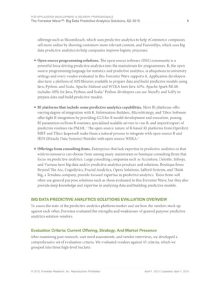 For Application Development & Delivery Professionals
The Forrester Wave™: Big Data Predictive Analytics Solutions, Q2 2015 6
© 2015, Forrester Research, Inc. Reproduction Prohibited April 1, 2015 | Updated: April 1, 2015
offerings such as BloomReach, which uses predictive analytics to help eCommerce companies
sell more online by showing customers more relevant content, and FusionOps, which uses big
data predictive analytics to help companies improve logistic processes.
■	Open source programming solutions. The open source software (OSS) community is a
powerful force driving predictive analytics into the mainstream for programmers. R, the open
source programming language for statistics and predictive analytics, is ubiquitous in university
settings and every vendor evaluated in this Forrester Wave supports it. Application developers
also have a plethora of API libraries available to prepare data and build predictive models using
Java, Python, and Scala. Apache Mahout and WEKA have Java APIs. Apache Spark MLlib
includes APIs for Java, Python, and Scala.2
Python developers can use NumPy and SciPy to
prepare data and build predictive models.
■	BI platforms that include some predictive analytics capabilities. Most BI platforms offer
varying degree of integration with R. Information Builders, MicroStrategy, and Tibco Software
offer tight R integration by providing GUI for R model development and execution, passing
BI parameters to/from R routines, specialized scalable servers to run R, and import/export of
predictive routines via PMML.3
The open source nature of R-based BI platforms from OpenText
BIRT and Tibco Jaspersoft make them a natural process to integrate with open source R and
HDS (Hitachi Data Systems) Pentaho with open source WEKA.4
■	Offerings from consulting firms. Enterprises that lack expertise in predictive analytics or that
wish to outsource can choose from among many mainstream or boutique consulting firms that
focus on predictive analytics. Large consulting companies such as Accenture, Deloitte, Infosys,
and Vurtusa have big data and/or predictive analytics practices and solutions. Boutique firms
Beyond The Arc, Cognilytics, Fractal Analytics, Opera Solutions, Salford Systems, and Think
Big, a Teradata company, provide focused expertise in predictive analytics. These firms will
often use general purpose solutions such as those evaluated in this Forrester Wave, but they also
provide deep knowledge and expertise in analyzing data and building predictive models.
Big Data Predictive Analytics Solutions Evaluation Overview
To assess the state of the predictive analytics platform market and see how the vendors stack up
against each other, Forrester evaluated the strengths and weaknesses of general purpose predictive
analytics solution vendors.
Evaluation Criteria: Current Offering, Strategy, And Market Presence
After examining past research, user need assessments, and vendor interviews, we developed a
comprehensive set of evaluation criteria. We evaluated vendors against 45 criteria, which we
grouped into three high-level buckets:
 
