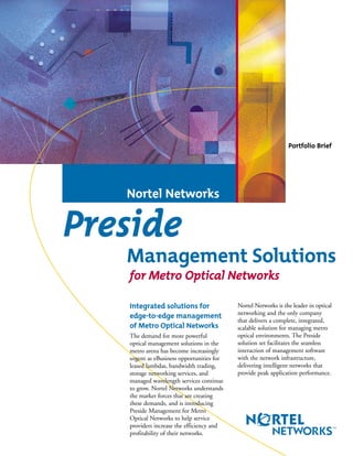 Integrated solutions for
edge-to-edge management
of Metro Optical Networks
The demand for more powerful
optical management solutions in the
metro arena has become increasingly
urgent as eBusiness opportunities for
leased lambdas, bandwidth trading,
storage networking services, and
managed wavelength services continue
to grow. Nortel Networks understands
the market forces that are creating
these demands, and is introducing
Preside Management for Metro
Optical Networks to help service
providers increase the efficiency and
profitability of their networks.
Nortel Networks is the leader in optical
networking and the only company
that delivers a complete, integrated,
scalable solution for managing metro
optical environments. The Preside
solution set facilitates the seamless
interaction of management software
with the network infrastructure,
delivering intelligent networks that
provide peak application performance.
Nortel Networks
Preside
Management Solutions
for Metro Optical Networks
Portfolio Brief
 