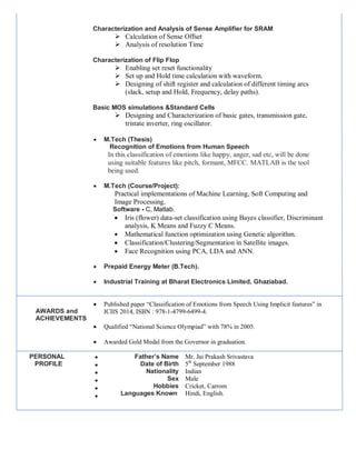 Characterization and Analysis of Sense Amplifier for SRAM
 Calculation of Sense Offset
 Analysis of resolution Time
Characterization of Flip Flop
 Enabling set reset functionality
 Set up and Hold time calculation with waveform.
 Designing of shift register and calculation of different timing arcs
(slack, setup and Hold, Frequency, delay paths).
Basic MOS simulations &Standard Cells
 Designing and Characterization of basic gates, transmission gate,
tristate inverter, ring oscillator.
 M.Tech (Thesis)
Recognition of Emotions from Human Speech
In this classification of emotions like happy, anger, sad etc, will be done
using suitable features like pitch, formant, MFCC. MATLAB is the tool
being used.
 M.Tech (Course/Project):
Practical implementations of Machine Learning, Soft Computing and
Image Processing.
Software - C, Matlab.
 Iris (flower) data-set classification using Bayes classifier, Discriminant
analysis, K Means and Fuzzy C Means.
 Mathematical function optimization using Genetic algorithm.
 Classification/Clustering/Segmentation in Satellite images.
 Face Recognition using PCA, LDA and ANN.
 Prepaid Energy Meter (B.Tech).
 Industrial Training at Bharat Electronics Limited, Ghaziabad.
AWARDS and
ACHIEVEMENTS
 Published paper “Classification of Emotions from Speech Using Implicit features” in
ICIIS 2014, ISBN : 978-1-4799-6499-4.
 Qualified “National Science Olympiad” with 78% in 2005.
 Awarded Gold Medal from the Governor in graduation.
PERSONAL
PROFILE






Father’s Name
Date of Birth
Nationality
Sex
Hobbies
Languages Known
Mr. Jai Prakash Srivastava
5th
September 1988
Indian
Male
Cricket, Carrom
Hindi, English.
 