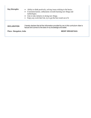 Key Strengths
DECLARATION
 Ability to think positively, solving issues sticking to the basics.
 Consistent learner, enthusiastic towards learning new things and
technologies.
 Like to take initiative in doing new things.
 Enjoy any work that I do, try to get the best result out of it
.
I hereby declare that all the information provided by me in this curriculum vitae is
factual and correct to the best of my knowledge and belief.
Place : Bangalore, India MOHIT SRIVASTAVA
 