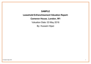 © Hussein Hijazi 2016 1
SAMPLE
Leasehold Enfranchisement Valuation Report:
Cameron House, London, W1
Valuation Date: 03 May 2016
By: Hussein Hijazi
 