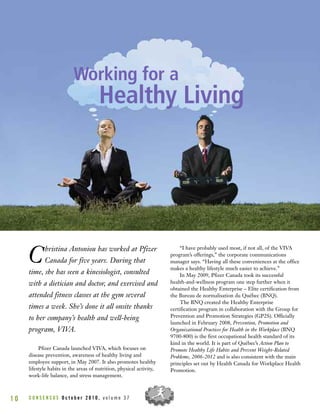 Christina Antoniou has worked at Pfizer
Canada for five years. During that
time, she has seen a kinesiologist, consulted
with a dietician and doctor, and exercised and
attended fitness classes at the gym several
times a week. She’s done it all onsite thanks
to her company’s health and well-being
program, VIVA.
Pfizer Canada launched VIVA, which focuses on
disease prevention, awareness of healthy living and
employee support, in May 2007. It also promotes healthy
lifestyle habits in the areas of nutrition, physical activity,
work-life balance, and stress management.
“I have probably used most, if not all, of the VIVA
program’s offerings,” the corporate communications
manager says. “Having all these conveniences at the office
makes a healthy lifestyle much easier to achieve.”
In May 2009, Pfizer Canada took its successful
health-and-wellness program one step further when it
obtained the Healthy Enterprise – Elite certification from
the Bureau de normalisation du Québec (BNQ).
The BNQ created the Healthy Enterprise
certification program in collaboration with the Group for
Prevention and Promotion Strategies (GP2S). Officially
launched in February 2008, Prevention, Promotion and
Organizational Practices for Health in the Workplace (BNQ
9700-800) is the first occupational health standard of its
kind in the world. It is part of Québec’s Action Plan to
Promote Healthy Life Habits and Prevent Weight-Related
Problems, 2006-2012 and is also consistent with the main
principles set out by Health Canada for Workplace Health
Promotion.
C O N S E N S U S O c t o b e r 2 0 1 0 , v o l u m e 3 71 0
Working for a
Healthy Living
 