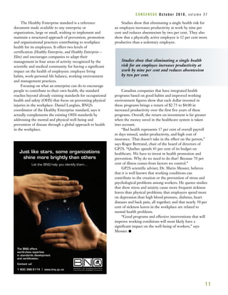 The Healthy Enterprise standard is a reference
document made available to any enterprise or
organization, large or small, wishing to implement and
maintain a structured approach of prevention, promotion
and organizational practices contributing to workplace
health for its employees. It offers two levels of
certification (Healthy Enterprise, and Healthy Enterprise –
Elite) and encourages companies to adapt their
management in four areas of activity recognized by the
scientific and medical community for having a significant
impact on the health of employees: employee living
habits, work-personal life balance, working environment
and management practices.
Focusing on what an enterprise can do to encourage
people to contribute to their own health, the standard
reaches beyond already existing standards for occupational
health and safety (OHS) that focus on preventing physical
injuries in the workplace. Daniel Langlais, BNQ’s
coordinator of the Healthy Enterprise standard, says it
actually complements the existing OHS standards by
addressing the mental and physical well-being and
prevention of disease through a global approach to health
in the workplace.
Studies show that eliminating a single health risk for
an employee increases productivity at work by nine per
cent and reduces absenteeism by two per cent. They also
show that a physically active employee is 12 per cent more
productive than a sedentary employee.
Canadian companies that have integrated health
programs based on good habits and improved working
environment figures show that each dollar invested in
these programs brings a return of $2.75 to $4.00 in
increased productivity over the first five years of these
programs. Overall, the return on investment is far greater
when the money saved in the healthcare system is taken
into account.
“Bad health represents 17 per cent of overall payroll
in days missed, under-productivity, and high cost of
insurance. That doesn’t take in the effect on the person,”
says Roger Bertrand, chair of the board of directors of
GP2S. “Québec spends 43 per cent of its budget on
healthcare. We have to invest in health promotion and
prevention. Why do we need to do that? Because 70 per
cent of illness comes from factors we control.”
GP2S scientific adviser, Dr. Mario Messier, believes
that it is well known that working conditions can
contribute to the creation or the prevention of stress and
psychological problems among workers. He quotes studies
that show stress and anxiety cause more frequent sickness
leaves than physical problems; that employers spend more
on depression than high blood pressure, diabetes, heart
diseases and back pain, all together; and that nearly 50 per
cent of sickness leaves in the workplace are related to
mental health problems.
“Good programs and effective interventions that will
improve working conditions will most likely have a
significant impact on the well-being of workers,” says
Messier. I
1 1
Studies show that eliminating a single health
risk for an employee increases productivity at
work by nine per cent and reduces absenteeism
by two per cent.
Just like stars, some organizations
shine more brightly than others
Let the BNQ help you identify them...
The BNQ offers
world-class expertise
in standards development
and certification.
Contact us!
1 800 386-5114 | www.bnq.qc.ca
C O N S E N S U S O c t o b e r 2 0 1 0 , v o l u m e 3 7
 