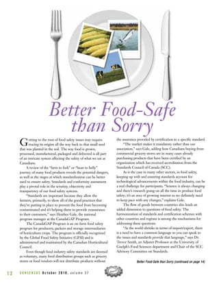 C O N S E N S U S O c t o b e r 2 0 1 0 , v o l u m e 3 71 2
Getting to the root of food safety issues may require
tracing its origins all the way back to that small seed
that was planted in the soil. The way food is grown,
processed, manufactured, packaged and delivered is all part
of an intricate system affecting the safety of what we eat as
Canadians.
A review of the “farm to fork” or “bean to belly”
journey of many food products reveals the potential dangers,
as well as the stages at which standardization can be better
used to ensure safety. Standards and conformity assessment
play a pivotal role in the scrutiny, objectivity and
transparency of our food safety systems.
“Standards are important because they allow the
farmers, primarily, to show all of the good practices that
they’re putting in place to prevent the food from becoming
contaminated and it’s helping them to provide reassurance
to their customers,” says Heather Gale, the national
program manager at the CanadaGAP Program.
The CanadaGAP Program is an on-farm food safety
program for producers, packers and storage intermediaries
of horticulture crops. The program is officially recognized
by the Global Food Safety Initiative (GFSI) and is
administered and maintained by the Canadian Horticultural
Council.
Even though food industry safety standards are deemed
as voluntary, many food distribution groups such as grocery
stores or food vendors will not distribute products without
the assurance provided by certification to a specific standard.
“The market makes it mandatory rather than our
association,” says Gale, adding how Canadians buying from
commercial grocery stores are in many cases already
purchasing products that have been certified by an
organization which has received accreditation from the
Standards Council of Canada (SCC).
As is the case in many other sectors, in food safety,
keeping up with and ensuring standards account for
technological advancements within the food industry, can be
a real challenge for participants. “Science is always changing
and there’s research going on all the time in produce food
safety; it’s an area of growing interest so we definitely need
to keep pace with any changes,” explains Gale.
The flow of goods between countries also lends an
added dimension to questions of food safety. The
harmonization of standards and certification schemes with
other countries and regions is among the mechanisms for
addressing these questions.
“As the world shrinks in terms of import/export, there
is a need to have a common language so you can speak to
the issues and standards provide that language,” says Dr.
Trevor Smith, an Adjunct Professor at the University of
Guelph’s Food Sciences department and Chair of the SCC
Advisory Committee on Standards.
Better Food-Safe
than Sorry
BBeetttteerr FFoooodd--SSaaffee tthhaann SSoorrrryy ((ccoonnttiinnuueedd oonn ppaaggee 1144))
 