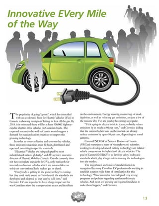 1 3
The popularity of going “green”, which has coincided
with an accelerated buzz for Electric Vehicles (EVs) in
Canada, is showing no signs of letting its foot off the gas. By
2018, it is estimated there will be at least 500,000 highway-
capable electric-drive vehicles on Canadian roads. The
expected amount to be sold in Canada would suggest a
demand for standardization practices to support this
growing technology.
In order to ensure effective and trustworthy vehicles,
these innovative machines must be built, distributed and
operated, according to specific standards.
“Electrical Vehicles are being adopted by most
industrialized nations globally,” said Al Cormier, executive
director of Electric Mobility Canada. Canada currently does
not have complete standards for EVs, only standards for
internal combustion vehicles which are automobiles run
solely on conventional fuels such as gas or diesel.
“Everybody is getting in the game so they’re coming,
but they can’t easily come to Canada until the standards are
developed and adopted so they can be sold here,” said
Cormier. EVs are expected to have a large impact on the
way Canadians view the transportation sector and its effects
on the environment. Energy security, countering oil stock
depletion, as well as reducing gas emissions, are just a few of
the reasons why EVs are quickly becoming so popular.
“If it’s a plug-in electric vehicle, it can probably reduce
emissions by as much as 80 per cent,” said Cormier, adding
that the current hybrid cars on the market can already
reduce emissions by up to 50 per cent, depending on travel
patterns.
CanmetENERGY of Natural Resources Canada
(NRCan) represents a team of researchers and scientists
working to develop advanced battery technology and related
vehicle components for hybrid and electric vehicles. The
goal of CanmetENERGY is to develop safety, codes and
standards which play a large role in moving the technologies
into the market.
The importance and value of standardization is
recognized by many Canadian EV professionals working to
establish a nation-wide form of certification for this
technology. “Most countries have adopted very strong
programs and policies regarding accelerated electric
vehicles. And most are working on required standards to
make them happen,” said Cormier.
Innovative EVery Mile
of the Way
 
