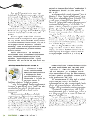 If the sale of hybrid cars across the country is any
indication, it is clear Canadians are moving towards more
environmentally-friendly lifestyles. “I think a lot of it fits
into the direction and the policy of our government and that
is to be a greener society and a smarter society,” said Cliff
Rondeau, the Project Manager for Alternative Energy
Vehicles at the Canadian Standards Association.
“Everybody’s coming out with Hybrids. All the auto-
makers have some form of electric-type vehicle now so just
based on that, the popularity is there and I think it’s going to
continue to increase over the next little while,” added
Rondeau.
Before the expected flood of electric cars hits the
Canadian market, the recently released electric-hybrid autos
are acting almost as transitional vehicles, offering a mixture
of a conventional internal combustion engine, along with an
electric propulsion system. Regardless of whether the
technology is electric or electric-hybrid, standardization will
help motor this sector towards greater efficiencies for
Canadian consumers.
A strong infrastructure for a new generation of
automobiles will require establishing safety regulations to
ensure consumer confidence when investing in this
technology. “What standardization does is it certainly
addresses the safety issues because now you’re dealing with
potentially, in some cases, lethal voltages,” says Rondeau. “If
you’re a consumer plugging it in at night you want to be
safe,” he adds.
An industry standard—entitled, Recommended Practice for
Measuring the Exhaust Emissions and Fuel Economy of Hybrid-
Electric Vehicles, Including Plug-in Hybrid Vehicles (SAE J1711)
—was developed in August 2010 by the Society of
Automobile Engineers (SAE) to address the measurement of
emissions and the fuel economy of hybrid vehicles. The
standard is expected to be used for government-mandated
laboratory tests conducted by the U.S. Environmental
Protection Agency, as well as by NRCan. SAE J1711 was
developed to more accurately evaluate vehicles under a
wider range of cycles.
“Our course of action is to look to the U.S.,” explains
Rondeau. “To come up with a harmonization plan so we
have one set of standards across North America.” Rondeau
envisions Canadian standardization practices becoming
more involved in the years to come.
“The neat thing about Electric Vehicles is that the
energy source is here, and it’s now. We use electricity
everyday,” says Rondeau. Availability combined with the
current popularity of driving green are among the many
factors propelling EV innovation: to go all the way. I
C O N S E N S U S O c t o b e r 2 0 1 0 , v o l u m e 3 71 4
While much of his work
revolves around international
standards for quality management
& quality assurance, Smith
recognizes the significance of
harmonization for food safety as a
mechanism to ensure the
healthiness and safety of the foods we consume.
“Having this internationally shared systems language is
important,” he adds. Although most of Canada’s food safety
operations have been relatively effective in keeping
consumers safe, Smith believes there is room for
improvement.
The international standard known as Food safety
management systems – Requirements for any organization in the
food chain (ISO 22000), defines the requirements of a food
safety management system covering all organizations in the
food chain. According to Albert Chambers, the Vice-Chair of
the Canadian advisory committee on food products (CAC-
ISO TC 34), the international standard’s impact in Canada
has been limited, but he expects that will change as the North
American food supply chain increases their expectations.
For food manufacturers, a complete food safety certifica-
tion scheme exists in the form of the Food Safety System
Certification (FSSC 22000), which is also recognized by
GFSI and is based on the ISO 22000 standard and other
existing standards for certification. The Standards Council
of Canada is among the national bodies recognized by GFSI
to offer accreditation to FSSC 22000.
“We’re going to see the ISO 22000 family of standards
evolve over the next few years,” says Chambers.
Understanding how food safety methods operate in Canada
will shed light on where the industry is headed and how
Canadians will be protected against possible contamination.
“There’s a really strong commitment inside the ISO
system in keeping this family of standards at the forefront in
terms of innovation and being up to date with changes and
approaches,” adds Chambers.
The future of food processing and distribution is a
journey which requires reliance on standardization to ensure
food safety. Whether Canadians are “better safe than sorry”
is largely dependent on Canada’s ability to plant the seeds of
quality and implement the appropriate standards. I
BBeetttteerr FFoooodd SSaaffee tthhaann SSoorrrryy ((ccoonnttiinnuueedd ffrroomm ppaaggee 1122))
 