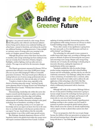 Imagine a city powered entirely by solar energy. Picture
thin-film panels, solar reflectors and thermal radiation
devices being used in almost every residential building and
urban home—instead of electricity, and without the need for
any additional heating or cooling generators. Using sunlight
as a primary source of energy, gives new meaning to the
notion of a brighter, greener future for Canadians.
Although this greener vision of the future has been slow
to manifest, solar energy technology has been making its way
into our everyday lives in the form of battery chargers,
flashlights, outdoor lighting, wind-up radios and even
vehicles. The stage is set and lit for the innovative changes
ahead.
The Ontario government announced in January 2010 an
agreement that will lead to more than 16,000 green energy
jobs over six years while bringing $7 billion in renewable
generation investment. This step towards green efficiency is
making believers out of various energy professionals who see
Ontario as an incubator for what can take place in Canada.
“Canada is a leader in these areas, especially in the
district of heating using solar energy,” says Josef Ayoub,
senior planning advisor in Energy Science and Technology at
Natural Resources Canada. “Nobody does it better than
Canada,” he adds.
Demonstrating a leadership role within this sector also
requires research and development to update current solar
equipment standards so that they align with building
structure requirements. The potential for widespread
advancements of Canadian innovation relating to solar panel
technology has no boundaries, according to Ayoub.
“We are an exporting country, so we can export our
knowledge and we can export our know-how but at the same
time we can help industry to develop new products that we
can export,” he says. Ayoub believes that the renewable
energy industry is one of the world’s major growth sectors.
Rae Dulmage, Standards department director at ULC
Standards, believes this global trend within the energy sector
will require consistent dedication from Canada. Constant
updating of existing standards, harmonizing various codes
and regulations while raising awareness are all ways in which
Canada’s building energy efficiency can be measured.
“Every other country of any significance is going down
the exact same path, so if we don’t keep pace and lead, we
will be behind,” says Dulmage.
The technology for solar panels is more common in
smaller homes than larger ones, according to Dulmage who
points to all kinds of options for harnessing the sun’s power
and converting it into energy. Despite solar energy being
relatively new to Canada, the technology is already going in
innovative directions, making the importance of
standardization all the more apparent.
“Standards establish the rules for product design,
product testing, integrating with other related building
systems and new technologies, and they also lay out rules for
conformity assessment,” says Dulmage, adding that in order
to have consistency, it’s essential to have a common, safety
standard. Among the most widely used to address the safe
application of this technology is the ULC’s Flat Plate
Photovoltaic Modules and Panels (ULC/ORD-C1703-01),
which is deliberately harmonized with its American
equivalent.
Although still costly at the moment, Dulmage believes
the use of solar panels in building construction is going to
increase simply because the technology has been proven as
effective and efficient, time and again, and because it will
create jobs in a new area of technical expertise.
Increasing awareness about Canada’s expanding green
buildings envelope is also a positive way for Canada to
maintain its position amongst the global industry players.
Many schools across the country are already implementing
various aspects of solar or photovoltaic systems into their
curricula.
“From our perspective, that’s the way you get change
because the children of the next generation are going to see
that and start learning about it themselves rather than just
being told about it,” says Dulmage. I
1 5
Building a Brighter,
Greener Future
C O N S E N S U S O c t o b e r 2 0 1 0 , v o l u m e 3 7
 
