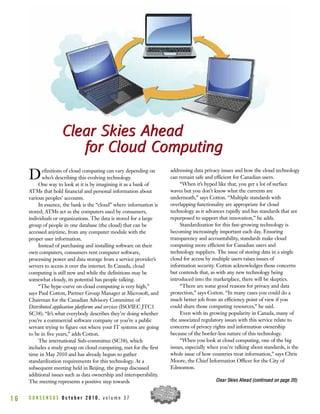 Definitions of cloud computing can vary depending on
who’s describing this evolving technology.
One way to look at it is by imagining it as a bank of
ATMs that hold financial and personal information about
various peoples’ accounts.
In essence, the bank is the “cloud” where information is
stored; ATMs act as the computers used by consumers,
individuals or organizations. The data is stored for a large
group of people in one database (the cloud) that can be
accessed anytime, from any computer module with the
proper user information.
Instead of purchasing and installing software on their
own computers, consumers rent computer software,
processing power and data storage from a service provider’s
servers to access it over the internet. In Canada, cloud
computing is still new and while the definitions may be
somewhat cloudy, its potential has people talking.
“The hype-curve on cloud computing is very high,”
says Paul Cotton, Partner Group Manager at Microsoft, and
Chairman for the Canadian Advisory Committee of
Distributed application platforms and services (ISO/IEC JTC1
SC38). “It’s what everybody describes they’re doing whether
you’re a commercial software company or you’re a public
servant trying to figure out where your IT systems are going
to be in five years,” adds Cotton.
The international Sub-committee (SC38), which
includes a study group on cloud computing, met for the first
time in May 2010 and has already begun to gather
standardization requirements for this technology. At a
subsequent meeting held in Beijing, the group discussed
additional issues such as data ownership and interoperability.
The meeting represents a positive step towards
addressing data privacy issues and how the cloud technology
can remain safe and efficient for Canadian users.
“When it’s hyped like that, you get a lot of surface
waves but you don’t know what the currents are
underneath,” says Cotton. “Multiple standards with
overlapping functionality are appropriate for cloud
technology as it advances rapidly and has standards that are
repurposed to support that innovation,” he adds.
Standardization for this fast-growing technology is
becoming increasingly important each day. Ensuring
transparency and accountability, standards make cloud
computing more efficient for Canadian users and
technology suppliers. The issue of storing data in a single
cloud for access by multiple users raises issues of
information security. Cotton acknowledges those concerns
but contends that, as with any new technology being
introduced into the marketplace, there will be skeptics.
“There are some good reasons for privacy and data
protection,” says Cotton. “In many cases you could do a
much better job from an efficiency point of view if you
could share those computing resources,” he said.
Even with its growing popularity in Canada, many of
the associated regulatory issues with this service relate to
concerns of privacy rights and information ownership
because of the border-less nature of this technology.
“When you look at cloud computing, one of the big
issues, especially when you’re talking about standards, is the
whole issue of how countries treat information,” says Chris
Moore, the Chief Information Officer for the City of
Edmonton.
C O N S E N S U S O c t o b e r 2 0 1 0 , v o l u m e 3 71 6
Clear Skies Ahead
for Cloud Computing
Clear Skies Ahead
for Cloud Computing
CClleeaarr SSkkiieess AAhheeaadd ((ccoonnttiinnuueedd oonn ppaaggee 2200))
 