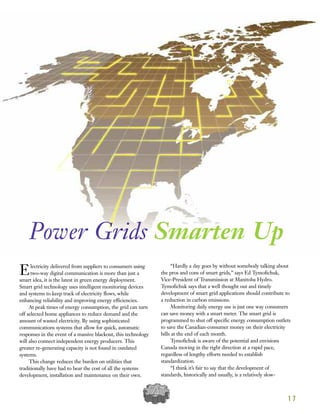 Electricity delivered from suppliers to consumers using
two-way digital communication is more than just a
smart idea, it is the latest in green energy deployment.
Smart grid technology uses intelligent monitoring devices
and systems to keep track of electricity flows, while
enhancing reliability and improving energy efficiencies.
At peak times of energy consumption, the grid can turn
off selected home appliances to reduce demand and the
amount of wasted electricity. By using sophisticated
communications systems that allow for quick, automatic
responses in the event of a massive blackout, this technology
will also connect independent energy producers. This
greater re-generating capacity is not found in outdated
systems.
This change reduces the burden on utilities that
traditionally have had to bear the cost of all the systems
development, installation and maintenance on their own.
“Hardly a day goes by without somebody talking about
the pros and cons of smart grids,” says Ed Tymofichuk,
Vice-President of Transmission at Manitoba Hydro.
Tymofichuk says that a well thought out and timely
development of smart grid applications should contribute to
a reduction in carbon emissions.
Monitoring daily energy use is just one way consumers
can save money with a smart meter. The smart grid is
programmed to shut off specific energy consumption outlets
to save the Canadian-consumer money on their electricity
bills at the end of each month.
Tymofichuk is aware of the potential and envisions
Canada moving in the right direction at a rapid pace,
regardless of lengthy efforts needed to establish
standardization.
“I think it’s fair to say that the development of
standards, historically and usually, is a relatively slow-
1 7
Power Grids Smarten Up
 