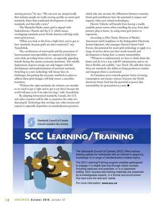 moving process,” he says. “We can now say unequivocally
that industry people are really moving quickly on smart-grid
standards, faster than traditional development of other
standards, and that tells a story.”
The Manitoba Hydro smart grid is aligned with
Saskatchewan, Ontario and the U.S. which means
overlapping standards across North America will help unify
smart grid services.
“When you look at this from a high level, you’ve got to
have standards, because grids are inter-connected,” says
Tymofichuk.
The combination of smart grids and the promotion of
harmonization interoperability are expected to help lower
costs while providing better service, an especially appealing
benefit during the current economic downturn. The reliable
deployment of green energy can only happen with the
development and implementation of universal standards.
Switching to a new technology will always have its
challenges, but putting the necessary standards in place to
address these grid changes, will help ensure a smoother
transition.
“Without the right standards, the industry can stumble
so we need to get it right and to get it out there because the
world will pass us by if we take too long,” adds Tymofichuk.
By adopting harmonized standards, Canada, the U.S.
and other countries will be able to maximize the value of a
shared grid. Technology that overlaps into other sectors and
regions is especially dependent on standardization practices
which take into account the differences between countries.
Smart grid installations have the potential to impact and
improve other new related technologies.
Electric Vehicles will benefit from having a readily
available power source when travelling far away from their
primary plug at home, by using smart grid power to
regenerate.
According to Don Tench, Director of Market
Assessment and Compliance at the Independent Electricity
System Operator, who manages Ontario’s Smart Grid
Forum, the potential for smart grid technology to apply to a
range of sectors shows just how much research and
development is being done to ensure sustainability.
“Whatever is implemented, we have to think about the
future and do it in a way with IT infrastructure and so on,
that is flexible and scalable,” says Tench. He adds that where
there are standards, the ability to bring products to market
and integrate them is accelerated.
As Canadians move towards greener forms of energy
consumption and cleaner sources of power, the North
American Smart Grid has the potential to power that
sustainability for generations to come. I
C O N S E N S U S O c t o b e r 2 0 1 0 , v o l u m e 3 71 8
SCC LEARNING/TRAINING
The Standards Council of Canada (SCC) offers various
training options for individuals with an interest in acquiring
knowledge on a range of standardization-related topics.
The SCC Learning/Training program enables participants
to engage in in-depth learning through online courses,
including webinars and podcasts, or in a classroom
setting. SCC courses and training materials are presented
by knowledgeable experts, in a format and environment
that best suits the learnersʼ needs.
For more information: www.scc.ca
 