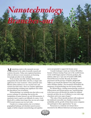 1 9
Nanotechnology
Branches-out
Manipulating matter at the nanoscale was once
restricted to the realm of scientific research and
academic discussion. Today, nano-engineered products,
while not obvious to most consumers, are becoming
increasingly prevalent in the marketplace.
From everyday items like clothing which contain
nanoparticles that render fabric stain-free, to larger scale
applications for water treatment—where nanoscale water
filtration allows industry to re-use recycled water and,
consume less fresh water—there are countless applications
of nanotechnology including many significant ones within
the drug delivery arm of medicine.
Nanotechnology is an umbrella term that refers to any
process, technique or technology that involves the
manipulation of matter between one and 100 nanometres. A
nanometre (nm) is equal to one-billionth of a metre. A red
blood cell is a million times larger than one nm and a single
DNA strand measures just two nm’s wide.
Canada is in a unique position, due to its distinct
geographical landscape and abundant natural resource
supply, to further integrate nanotechnology and capitalize
on its vast potential to support the forestry sector.
Canada’s landscape is made up of almost 400 million
hectares of forest, housing 10 per cent of the world’s forests.
As the world’s largest exporter of forestry products, this
industry makes up 1.7 per cent of Canada’s GDP (2009,
Natural Resources Canada). Recently, the federal
government and the province of Québec pledged $20
million to go towards the Domtar Corp. pulp and paper
mill in Windsor, Québec. The investment will facilitate the
integration of nanotechnology into the forestry industry.
Dr. Richard Berry, a leading nanotechnology scientist at
FPInnovations and Domtar partner says “nanotechnology
in the forest sector will diversify the market for cellulosic
materials and allow the use of cellulose in a new wide range
of products and in new types of paper.”
“The value of these specialty products will complement
the traditional commodity uses of pulp to enhance the
profitability and the growth of those forest sector companies
who participate in these opportunities,” he says.
Nanoscience is a relatively new domain that is
interested in the different behaviours and unique properties
Nanotechnology
Branches-out
 