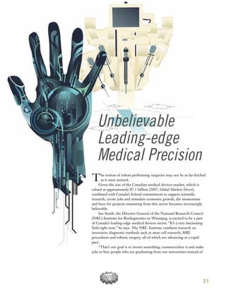 2 1
Unbelievable
Leading-edge
Medical Precision
The notion of robots performing surgeries may not be as far-fetched
as it once seemed.
Given the size of the Canadian medical devices market, which is
valued at approximately $7.1 billion (2007, Global Markets Direct),
combined with Canada’s federal commitment to support scientific
research, create jobs and stimulate economic growth, the momentum
and buzz for projects emanating from this sector becomes increasingly
believable.
Ian Smith, the Director General of the National Research Council
(NRC) Institute for Biodiagnostics in Winnipeg, is excited to be a part
of Canada’s leading-edge medical devices sector. “It’s a very fascinating
field right now,” he says. The NRC Institute conducts research on
innovative diagnostic methods such as stem cell research, MRI
procedures and robotic surgery, all of which are advancing at a rapid
pace.
“That’s our goal is to invent something, commercialize it and make
jobs to hire people who are graduating from our universities instead of
 