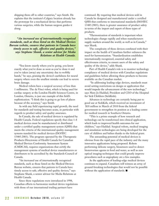 C O N S E N S U S O c t o b e r 2 0 1 0 , v o l u m e 3 72 2
shipping them off to other countries,” says Smith. He
explains that the institute’s Calgary location already has
the prototype for a mechanical device that performs
various surgeries, while the human surgeon guides it
along.
“You know exactly where you’re going, you know
exactly what you’ve done as soon as you’ve done it and
you’ve taken (away) any uncertainty due to wobbly
hands,” he says, praising the device’s usefulness for neural
surgery where even the smallest mistake can lead to severe
brain damage.
Medical robots have a surgical accuracy of less than
1 millimetre. The da Vinci robot, which is being used for
cardiac surgery at the London Health Sciences Centre, in
London, Ontario, is just one example of this field’s
sophistication. “I think this is going to go lots of places
because of the accuracy,” says Smith.
As with any field experiencing rapid growth, the need
for standards and testing becomes acute, in particular with
regards to product safety and quality assurance.
In Canada, the sale of medical devices is regulated by
Health Canada. Federal regulations specify that class 1-4
medical devices must be manufactured or distributed
under a certified quality management system (QMS) that
meets the criteria of the international quality management
systems standard for medical devices (ISO/IEC
13485:2003). The program operated by the Therapeutic
Products Directorate of Health Canada for Canadian
Medical Devices Conformity Assessment System
(CMDCAS), requires organizations that certify the
management systems of medical device manufacturers or
distributors to be accredited by the Standards Council of
Canada.
“An increased use of internationally recognized
standards, such as those listed on the Medical Devices
Bureau website, ensures that patients in Canada have
timely access to safe, effective and quality devices,” says
Stephane Shank, a senior advisor for Media Relations at
Health Canada.
Since these regulations were introduced in 1998,
Canadian efforts to harmonize medical device regulations
with those of our international trading partners have
continued. By requiring that medical devices sold in
Canada be designed and manufactured under a certified
QMS that conforms to international standards (ISO/IEC
13485:2003), there is greater assurance of product safety
in terms of the import and export of these types of
products.
“Harmonization of standards is important when
technologies change rapidly and when manufacturers
supply markets around the world, as well as in Canada,”
says Shank.
The complexity of these devices combined with their
impact on the health of Canadians further enhances the
need for harmonization. “Standardization establishes
internationally recognized, essential safety and
effectiveness criteria, to ensure users of the safety and
quality of the device,” adds Shank.
Part of Health Canada’s role is to monitor technology
compliance of medical devices with Canadian regulations
and guidelines before allowing these products to become
available on the Canadian market.
“In addressing leading-edge devices, standards must
avoid setting restrictions on design or application that
would impede the advancement of the new technology,”
says Mary Jo Haddad, President and CEO of the Hospital
for Sick Children (SickKids).
Advances in technology are certainly being put to
good use at SickKids, which received an investment of
$10 million in March of 2010 from the federal
government to strengthen its position as a leading centre
for medical research in Southern Ontario.
“This is a prime example of how research and
technology can be transformed into clinical application,
which leads to improved health outcomes for our
children,” says Haddad. Surgical robots, medical imaging
and simulation technologies are being developed for the
care of children and babies thanks to the federal grant.
The astounding potential of medical devices is
obvious from the rapid pace of the industry and the many
innovative applications being proposed. Robots
performing delicate surgery, biosensors used to detect
bioterrorism agents in food and water, as well as new
optical imaging techniques that could greatly improve
procedures such as angioplasty are a few examples.
As the application of leading-edge medical devices
continues to expand, Canadians will witness an array of
ground-breaking technologies that would not be possible
without the application of standards. I
“An increased use of internationally recognized
standards, such as those listed on the Medical Devices
Bureau website, ensures that patients in Canada have
timely access to safe, effective and quality devices,”
says Stephane Shank, a senior advisor for Media
Relations at Health Canada.
 