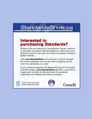 Interested in
purchasing Standards?
Whether you are looking for international, foreign national
or Canadian standards, StandardsStore.ca offers easy and
efficient access to the tools you need to compete in today’s
global markets.
Visit www.StandardsStore.ca to browse or search through
the online catalogue and use the site’s shopping cart to
order the standards you need!
A joint initiative between the Standards Council of Canada
and IHS Canada, www.StandardsStore.ca offers customers a
single point of entry for the purchase of standards,
collections and related information products.
Interested in
purchasing Standards?
 