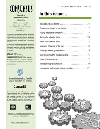 C O N S E N S U S O c t o b e r 2 0 1 0 , v o l u m e 3 7
Canada’s
Standardization
Magazine
270 Albert Street, Suite 200
Ottawa, Ontario K1P 6N7
tel.: 613 238 3222, fax: 613 569 7808
e-mail: info@scc.ca
www.scc.ca
CONSENSUS is published in English and French
editions by the Standards Council of Canada.
Information and articles, may be reproduced
without permission, providing credit is given to the
Standards Council of Canada, and CONSENSUS
magazine.
CONSENSUS accepts advertising that conforms to
the Canadian Code of Advertising Standards.
Acceptance does not imply that advertisers are
accredited or endorsed by the Standards Council
of Canada.
Editor, Pilar Castro
Staff writer, Sean Meagher
Design and production, Guy Ethier
Translation, Hélène Couturier, Karine Beauvais
Please direct letters and comments to the editor
of CONSENSUS, using the information above.
ISSN 0380-1314
Printed in Canada on 50% recycled and
25% post consumer waste paper
Taking CO2 to new depths . . . . . . . . . . . . . . . . . . . . . . . . . . . . . . 5
Fuelled-up and ready to standardize . . . . . . . . . . . . . . . . . . . . . . . 7
Playing the product safety field . . . . . . . . . . . . . . . . . . . . . . . . . . . 8
Working for a healthy living . . . . . . . . . . . . . . . . . . . . . . . . . . . . 10
Better food-safe than sorry . . . . . . . . . . . . . . . . . . . . . . . . . . . . . 12
Innovative EVery mile of the way . . . . . . . . . . . . . . . . . . . . . . . . 13
Building a brighter, greener future . . . . . . . . . . . . . . . . . . . . . . . 15
Clear skies ahead for cloud computing . . . . . . . . . . . . . . . . . . . . 16
Power grids smarten up . . . . . . . . . . . . . . . . . . . . . . . . . . . . . . . 17
Nanotechnology branches-out . . . . . . . . . . . . . . . . . . . . . . . . . . 19
Unbelievable leading-edge medical precision . . . . . . . . . . . . . . . 21
In this issue...
We thank the members of Canada’s network of
standardization experts for their support in the
publication of CONSENSUS.
The Standards Council of Canada is the federal
Crown corporation with the mandate to promote
efficient and effective voluntary standardization. It is
the Canadian member of the International
Organization for Standardization (ISO) and sponsor
of the Canadian National Committee of the
International Electrotechnical Commission (IEC).
3
 