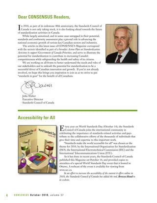 C O N S E N S U S O c t o b e r 2 0 1 0 , v o l u m e 3 74
Dear CONSENSUS Readers,
Accessibility for All
In 2010, as part of its milestone 40th anniversary, the Standards Council of
Canada is not only taking stock, it is also looking ahead towards the future
of standardization activities in Canada.
While largely unnoticed, and in some cases untapped in their potential,
standards and conformity assessment play a pivotal role in advancing the
national economic growth of various key Canadian sectors and industries.
The articles in this latest issue of CONSENSUS Magazine correspond
with the sectors identified as part of a broader Action Plan on Standardization
Activities to support Government of Canada Priorities, and serve to illustrate the
potential for standardization to contribute to increasing Canada’s
competitiveness while safeguarding the health and safety of its citizens.
We are working on all fronts to better understand the needs and roles of
our stakeholders and to unleash the potential for standardization to be a
successful driver of Canadian innovation and growth. If you’re not already
involved, we hope this brings you inspiration to join us as we strive to put
“standards in gear” for the benefit of all Canadians.
John Walter
Executive Director
Standards Council of Canada
Every year on World Standards Day (October 14), the Standards
Council of Canada joins the international community in
celebrating the importance of standards-related activities and pays
tribute to the collaborative efforts of the thousands of individuals that
give their time and expertise to this important work.
“Standards make the world accessible for all” was chosen as the
theme for 2010, by the International Organization for Standardization
(ISO), the International Electrotechnical Commission (IEC) and the
International Telecommunications Union (ITU).
As it has done in recent years, the Standards Council of Canada
published this Magazine on October 14, and provided copies to
attendees of a special World Standards Day event that it hosted in
Ottawa. A webcast of the event is available for viewing from
www.scc.ca.
In an effort to increase the accessibility of the content it offers online in
2010, the Standards Council of Canada has added the tool, BrowseAloud to
its website.
 