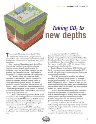 The concept of disposing carbon dioxide (CO2)
underground is emerging as a serious option in
addressing the many environmental challenges associated
with increased concentrations of greenhouse gases in the
atmosphere.
Since a portion of Canada’s energy is derived from
CO2-emitting fossil fuels (coal and oil), and as the
Canadian economy depends significantly on the
production, export and use of these resources, it is not
surprising that Canada has become a world leader in
developing CO2 capture and storage (CCS) technology.
The Canadian federal government has already
committed $3 billion to CCS research. Several CCS
projects are underway across the country, funded by
various government agencies, industry and research
institutions, including support for the world’s first and
largest CCS site. Located in the oilfields of Saskatchewan,
Cenovus Energy’s Weyburn facility operates an enhanced
oil recovery project that has a potential CO2 sequestration
capacity of up to 55 million tons.
CO2 from a synthetic fuel operation in North Dakota
is delivered to Weyburn by pipeline and then injected into
an underground oilfield. While some of the CO2 remains
in the depleted portion of the oilfield, other amounts
return to the surface to be recaptured and used again to
extract more oil from below the ground.
A lingering concern related to CCS technology,
however, is whether underground sequestration sites will
be safe, secure and environmentally sound over the long-
term.
An agreement signed in June 2010 by the
International Performance Assessment Centre for
Geologic Storage of Carbon Dioxide (IPAC–CO2) and the
Canadian Standards Association (CSA) will go a long way
toward addressing that concern. The two organizations
have agreed to develop the world’s first standard for the
geologic storage of carbon dioxide.
Based in Regina, Saskatchewan, IPAC-CO2 Research
Inc. is a non-government organization founded in 2009 to
provide independent performance assessment for geologic
storage of carbon dioxide.
“IPAC will provide public, regulator and industry
confidence in the safety and permanence of geological
storage of carbon dioxide,” says Carmen Dybwad, IPAC-
CO2’s chief executive officer. “We want to make sure that
people understand that CO2 storage is a good tool to keep
carbon dioxide out of the atmosphere. We need standards
to instil that kind of confidence.”
Dybwad believes that establishing public confidence
in geologic storage of CO2 will open up international
markets for those companies working in the CO2 capture
and storage field. She expects that this will benefit
Canada’s energy sector and that it will, by extension,
positively impact the Canadian economy.
According to Dybwad, the new standard will deal
with screening and selection of potential storage locations,
as well as the design, construction, operation, monitoring
and closure of sites.
Dybwad explains that a technical committee
comprised of an equal number of stakeholders from
5
Taking CO2 to
new depths
C O N S E N S U S O c t o b e r 2 0 1 0 , v o l u m e 3 7
 