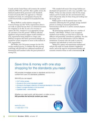 Canada and the United States will scrutinize the standard
drafted by IPAC-CO2 and CSA. After a public review, the
finalized standard will be presented to the Standards
Council of Canada (SCC) for approval as a National
Standard of Canada. It is anticipated to become the
world’s first formally recognized CCS standard for this
sector.
Rhona DelFrari, media relations manager for
Cenovus Energy says that “(CO2) sequestration alone is
not really an option because there is no financial incentive
for companies to do that. It costs a lot of money to
capture the CO2, transport it to an appropriate storage
site and inject it into the ground.” DelFrari adds that
legislation and government support would contribute to
CO2 sequestration being adopted on a larger scale.
DelFrari recognizes that better government linkages are
needed for certain companies to invest in this method of
CO2 sequestration.
Jeff Walker, the CSA project manager for the CO2
storage standard process, is confident that this growing
technology will sell itself once additional standards are
harmonized and Canadians realize the great potential of
storing CO2.
“The standard will ensure that storage facilities are
developed and operated in as safe a way as possible,” says
Walker. “It has not only economic value for the energy
industry and for Canada, but also environmental value,
and it will provide safety for those living and working near
the storage sites.”
Walker points to the bi-national nature of the
committee addressing the CO2 geologic storage standard
process as creating an increased potential for
harmonization with the U.S. and for eventual adoption
internationally.
“By harmonizing standards, there are a number of
benefits,” adds Walker. “If there is one recognized
standard across borders, you don’t have to deal with
different and potentially contradictory guidelines. You also
don’t have to do the administrative work for different
jurisdictions. Common rules also make it easier for
companies and individuals to work across borders.”
Taking CO2 capture and sequestration underground
will give this made-in-Canada standard a heightened
stature, and set the stage for environmental benefits and
economic rewards at home as well as internationally. I
C O N S E N S U S O c t o b e r 2 0 1 0 , v o l u m e 3 76
www.ihs.com
+1 800 854 7179
Save tim
shopping
oIHS provides imm
content from over
e & money w
g for the stand
mediate access to standard
r 370 standards publishers
with o
dard
ds and te
s.
With IHS you can
• 24/7 online acc
• Access to the c
• Access to the la
• Search a single
• Updated daily –
Whether you need
expect:
cess
current standards needed
argest collection of historica
e standard or full document
– automatically
d a print pdf document o
al stand
r onlinWhether you need
oIHS provides the
+1 800 854 717
.ihs.comwww
d a print, pdf document, o
e technical content you n
79
r onlin
need.
 