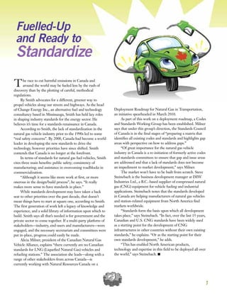 7
Fuelled-Up
and Ready to
Standardize
The race to cut harmful emissions in Canada and
around the world may be fueled less by the rush of
discovery than by the plotting of careful, methodical
regulations.
Ry Smith advocates for a different, greener way to
propel vehicles along our streets and highways. As the head
of Change Energy Inc., an alternative fuel and technology
consultancy based in Mississauga, Smith has held key roles
in shaping industry standards for the energy sector. He
believes it’s time for a standards renaissance in Canada.
According to Smith, the lack of standardization in the
natural gas vehicle industry prior to the 1990s led to some
“real safety concerns”. By 2000, Canada had become a world
leader in developing the new standards to drive the
technology, however priorities have since shifted. Smith
contends that Canada is no longer at the forefront.
In terms of standards for natural gas fuel vehicles, Smith
cites three main benefits: public safety; consistency of
manufacturing; and assistance in overcoming roadblocks in
commercialization.
“Although it seems like more work at first, or more
onerous in the design/build process”, he says. “It really
makes more sense to have standards in place.”
While standards development may have taken a back
seat to other priorities over the past decade, that doesn’t
mean things have to start at square one, according to Smith.
The first generation of work left a legacy of knowledge and
experience, and a solid library of information upon which to
build. Smith says all that’s needed is for government and the
private sector to come together. If a multi-party platform of
stakeholders—industry, end-users and manufacturers—were
engaged, and the necessary secretariats and committees were
put in-place, progress could easily be made.
Alicia Milner, president of the Canadian Natural Gas
Vehicle Alliance, explains “there currently are no Canadian
standards for LNG (Liquefied Natural Gas) vehicles and
refueling stations.” The association she leads—along with a
range of other stakeholders from across Canada—is
currently working with Natural Resources Canada on a
Deployment Roadmap for Natural Gas in Transportation,
an initiative spearheaded in March 2010.
As part of this work on a deployment roadmap, a Codes
and Standards Working Group has been established. Milner
says that under this group’s direction, the Standards Council
of Canada is in the final stages of “preparing a matrix that
identifies all existing codes and standards and highlights gap
areas with perspective on how to address gaps.”
“Of great importance for the natural gas vehicle
industry in Canada is a re-initiation of formerly active codes
and standards committees to ensure that gap and issue areas
are addressed and that a lack of standards does not become
an impediment to market development,” says Milner.
The market won’t have to be built from scratch. Steve
Steinebach is the business development manager at IMW
Industries Ltd., a B.C.-based supplier of compressed natural
gas (CNG) equipment for vehicle fueling and industrial
applications. Steinebach notes that the standards developed
in Canada are helping manufacturers of natural gas vehicles
and station-related equipment from North America find
markets worldwide.
“Standards form the basis upon which all development
takes place,” says Steinebach. “In fact, over the last 15 years,
Canadian and U.S. CNG standards have been widely used
as a starting point for the development of CNG
infrastructures in other countries without their own existing
standards,” he explains. “Or as the starting point for their
own standards development,” he adds.
“This has enabled North American products,
technology and expertise in this field to be deployed all over
the world,” says Steinebach. I
 
