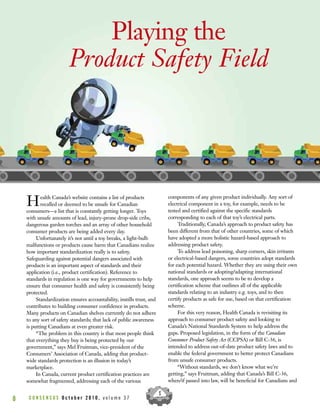 C O N S E N S U S O c t o b e r 2 0 1 0 , v o l u m e 3 78
Playing the
Product Safety Field
Health Canada’s website contains a list of products
recalled or deemed to be unsafe for Canadian
consumers—a list that is constantly getting longer. Toys
with unsafe amounts of lead, injury-prone drop-side cribs,
dangerous garden torches and an array of other household
consumer products are being added every day.
Unfortunately it’s not until a toy breaks, a light-bulb
malfunctions or products cause harm that Canadians realize
how important standardization really is to safety.
Safeguarding against potential dangers associated with
products is an important aspect of standards and their
application (i.e., product certification). Reference to
standards in regulation is one way for governments to help
ensure that consumer health and safety is consistently being
protected.
Standardization ensures accountability, instills trust, and
contributes to building consumer confidence in products.
Many products on Canadian shelves currently do not adhere
to any sort of safety standards; that lack of public awareness
is putting Canadians at even greater risk.
“The problem in this country is that most people think
that everything they buy is being protected by our
government,” says Mel Fruitman, vice-president of the
Consumers’ Association of Canada, adding that product-
wide standards protection is an illusion in today’s
marketplace.
In Canada, current product certification practices are
somewhat fragmented, addressing each of the various
components of any given product individually. Any sort of
electrical component in a toy, for example, needs to be
tested and certified against the specific standards
corresponding to each of that toy’s electrical parts.
Traditionally, Canada’s approach to product safety has
been different from that of other countries, some of which
have adopted a more holistic hazard-based approach to
addressing product safety.
To address lead poisoning, sharp corners, skin irritants
or electrical-based dangers, some countries adopt standards
for each potential hazard. Whether they are using their own
national standards or adopting/adapting international
standards, one approach seems to be to develop a
certification scheme that outlines all of the applicable
standards relating to an industry e.g. toys, and to then
certify products as safe for use, based on that certification
scheme.
For this very reason, Health Canada is revisiting its
approach to consumer product safety and looking to
Canada’s National Standards System to help address the
gaps. Proposed legislation, in the form of the Canadian
Consumer Product Safety Act (CCPSA) or Bill C-36, is
intended to address out-of-date product safety laws and to
enable the federal government to better protect Canadians
from unsafe consumer products.
“Without standards, we don’t know what we’re
getting,” says Fruitman, adding that Canada’s Bill C-36,
when/if passed into law, will be beneficial for Canadians and
 