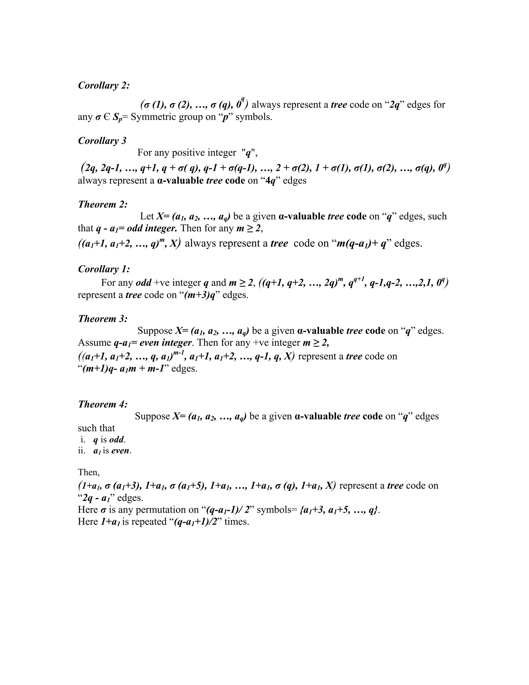 Corollary 2:
(σ (1), σ (2), …, σ (q), 0
q
) always represent a tree code on “2q” edges for
any σ Є Sp= Symmetric group on “p” symbols.
Corollary 3
For any positive integer "q",
(2q, 2q-1, …, q+1, q + σ( q), q-1 + σ(q-1), …, 2 + σ(2), 1 + σ(1), σ(1), σ(2), …, σ(q), 0q
)
always represent a α-valuable tree code on “4q” edges
Theorem 2:
Let X= (a1, a2, …, aq) be a given α-valuable tree code on “q” edges, such
that q - a1= odd integer. Then for any m ≥ 2,
((a1+1, a1+2, …, q)m
, X) always represent a tree code on “m(q-a1)+ q” edges.
Corollary 1:
For any odd +ve integer q and m ≥ 2, ((q+1, q+2, …, 2q)m
, qq+1
, q-1,q-2, …,2,1, 0q
)
represent a tree code on “(m+3)q” edges.
Theorem 3:
Suppose X= (a1, a2, …, aq) be a given α-valuable tree code on “q” edges.
Assume q-a1= even integer. Then for any +ve integer m ≥ 2,
((a1+1, a1+2, …, q, a1)m-1
, a1+1, a1+2, …, q-1, q, X) represent a tree code on
“(m+1)q- a1m + m-1” edges.
Theorem 4:
Suppose X= (a1, a2, …, aq) be a given α-valuable tree code on “q” edges
such that
i. q is odd.
ii. a1 is even.
Then,
(1+a1, σ (a1+3), 1+a1, σ (a1+5), 1+a1, …, 1+a1, σ (q), 1+a1, X) represent a tree code on
“2q - a1” edges.
Here σ is any permutation on “(q-a1-1)/ 2” symbols= {a1+3, a1+5, …, q}.
Here 1+a1 is repeated “(q-a1+1)/2” times.
 