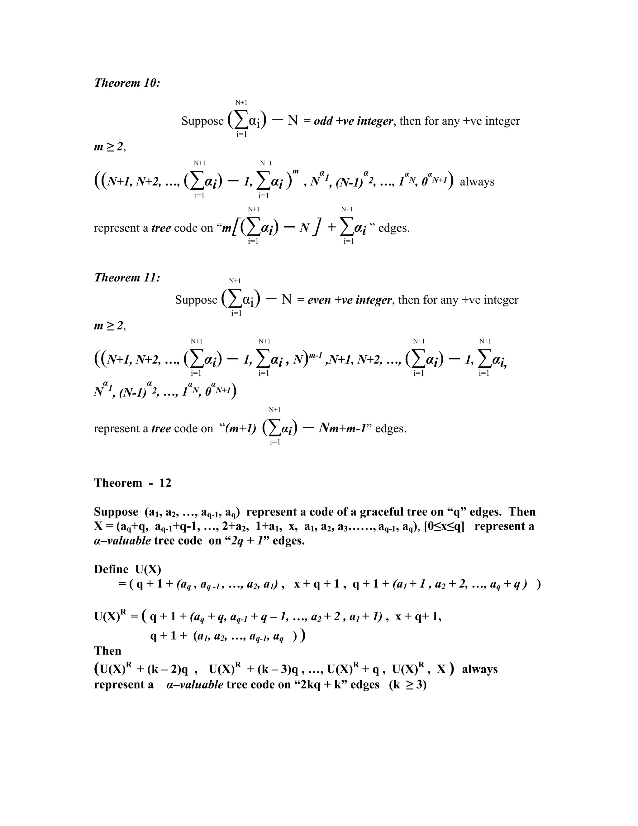 Theorem
N+1
10:
Suppose (∑αi) – N = odd +ve integer, then for any +ve integer
i=1
m
N+1 N+1
≥ 2,
((N+1, N+2, …, (∑αi) – 1, ∑αi )
m
, N
α
1
, (N-1)
α
2, …, 1
α
N, 0
α
N+1) always
i=1 i=1
N+1 N+1
represent a tree code on “m[(∑αi) – N ] + ∑αi ” edges.
i=1 i=1
Theorem 11: N+1
Suppose (∑αi) – N = even +ve integer, then for any +ve integer
i=1
m ≥ 2,
N+1 N+1 N+1 N+1
((N+1, N+2, …, (∑αi) – 1, ∑αi , N)m-1
,N+1, N+2, …, (∑αi) – 1, ∑αi,
i=1 i=1 i=1 i=1
N
α
1
, (N-1)
α
2, …, 1
α
N, 0
α
N+1)
N+1
represent a tree code on “(m+1) (∑αi) – Nm+m-1” edges.
i=1
Theorem - 12
Suppose (a1, a2, …, aq-1, aq) represent a code of a graceful tree on “q” edges. Then
X = (aq+q, aq-1+q-1, …, 2+a2, 1+a1, x, a1, a2, a3……, aq-1, aq), [0≤x≤q] represent a
α–valuable tree code on “2q + 1” edges.
Define U(X)
= ( q + 1 + (aq , aq -1 , …, a2, a1) , x + q + 1 , q + 1 + (a1 + 1 , a2 + 2, …, aq + q ) )
U(X)R
q= ( q + 1 + (aq + q, aq-1 + q – 1, …, a2 + 2 , a1 + 1) , x + q+ 1,
q + 1 + (a1, a2, …, aq-1, aq ) ) )
Then
(U(X)R
+ (k – 2)q , q U(X)R
+ (k – 3)q , …, U(X)R
+ q , U(X)R
, X ) always
represent a α–valuable tree code on “2kq + k” edges (k ≥ 3) +== +
==========---ppp0000000iiiii ===[[[[
 