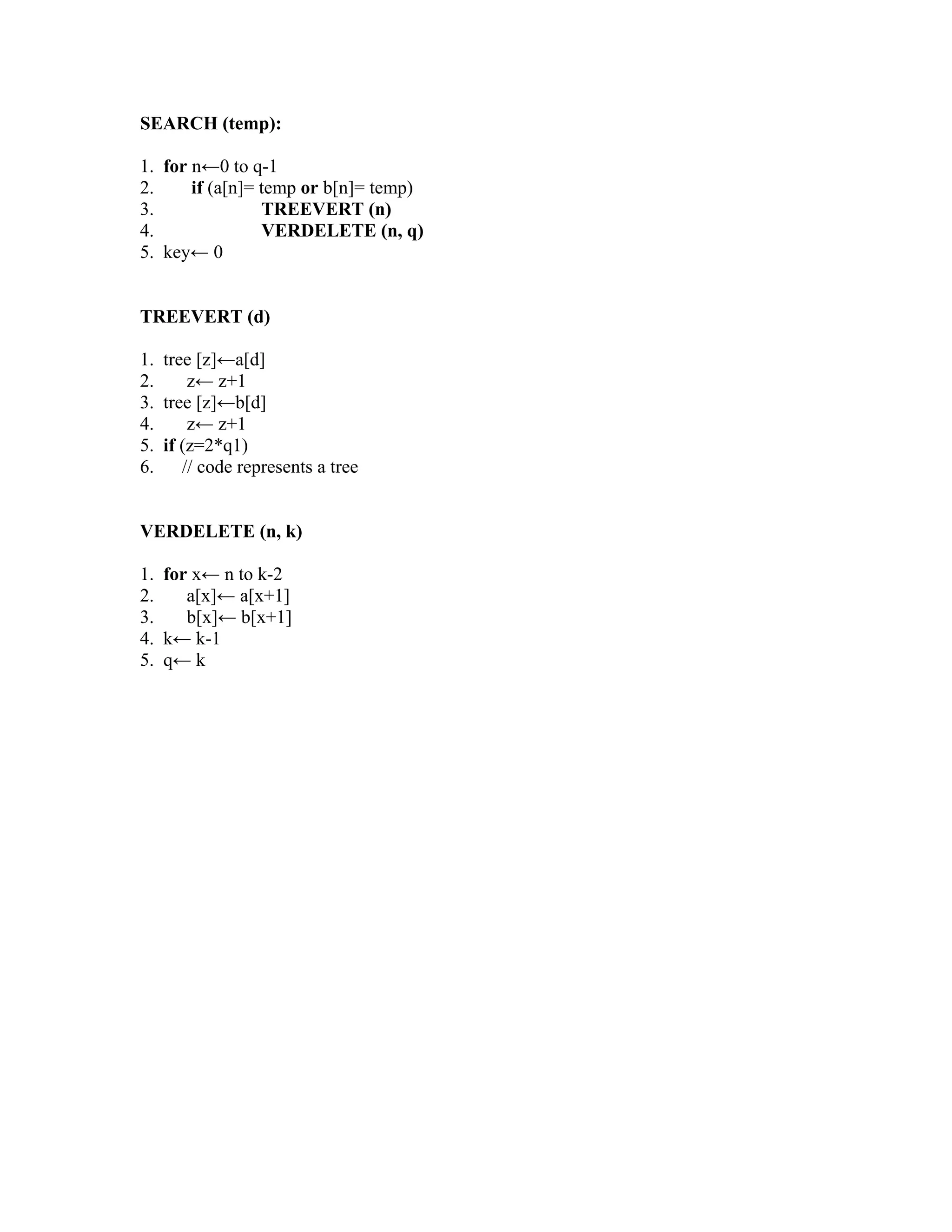 SEARCH (temp):
1. for n←0 to q-1
2. if (a[n]= temp or b[n]= temp)
3. TREEVERT (n)
4. VERDELETE (n, q)
5. key← 0
TREEVERT (d)
1. tree [z]←a[d]
2. z← z+1
3. tree [z]←b[d]
4. z← z+1
5. if (z=2*q1)
6. // code represents a tree
VERDELETE (n, k)
1. for x← n to k-2
2. a[x]← a[x+1]
3. b[x]← b[x+1]
4. k← k-1
5. q← k
 