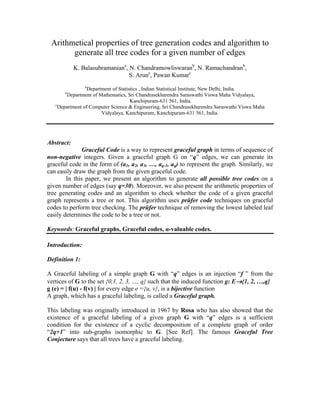 Arithmetical properties of tree generation codes and algorithm to
generate all tree codes for a given number of edges
K. Balasubramaniana
, N. Chandramowliswaranb
, N. Ramachandranb
,
S. Arunc
, Pawan Kumarc
a
Department of Statistics , Indian Statistical Institute, New Delhi, India.
b
Department of Mathematics, Sri Chandrasekharendra Saraswathi Viswa Maha Vidyalaya,
Kanchipuram-631 561, India.
c
Department of Computer Science & Engineering, Sri Chandrasekharendra Saraswathi Viswa Maha
Vidyalaya, Kanchipuram, Kanchipuram-631 561, India.
Abstract:
Graceful Code is a way to represent graceful graph in terms of sequence of
non-negative integers. Given a graceful graph G on “q” edges, we can generate its
graceful code in the form of (a1, a2, a3, …, aq-1, aq) to represent the graph. Similarly, we
can easily draw the graph from the given graceful code.
In this paper, we present an algorithm to generate all possible tree codes on a
given number of edges (say q=30). Moreover, we also present the arithmetic properties of
tree generating codes and an algorithm to check whether the code of a given graceful
graph represents a tree or not. This algorithm uses prüfer code techniques on graceful
codes to perform tree checking. The prüfer technique of removing the lowest labeled leaf
easily determines the code to be a tree or not.
Keywords: Graceful graphs, Graceful codes, α-valuable codes.
Introduction:
Definition 1:
A Graceful labeling of a simple graph G with “q” edges is an injection “f ” from the
vertices of G to the set {0,1, 2, 3, …, q} such that the induced function g: E→{1, 2, …,q}
g (e) = | f(u) - f(v) | for every edge e ={u, v}, is a bijective function
A graph, which has a graceful labeling, is called a Graceful graph.
This labeling was originally introduced in 1967 by Rosa who has also showed that the
existence of a graceful labeling of a given graph G with “q” edges is a sufficient
condition for the existence of a cyclic decomposition of a complete graph of order
“2q+1” into sub-graphs isomorphic to G. [See Ref]. The famous Graceful Tree
Conjecture says that all trees have a graceful labeling.
 