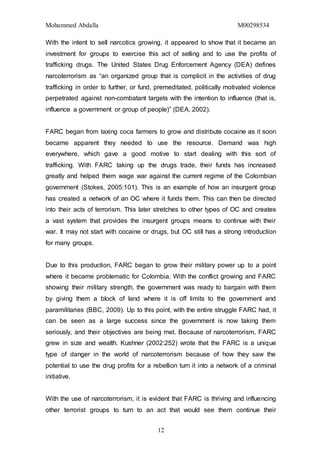 Mohammed Abdalla M00298534
12
With the intent to sell narcotics growing, it appeared to show that it became an
investment for groups to exercise this act of selling and to use the profits of
trafficking drugs. The United States Drug Enforcement Agency (DEA) defines
narcoterrorism as “an organized group that is complicit in the activities of drug
trafficking in order to further, or fund, premeditated, politically motivated violence
perpetrated against non-combatant targets with the intention to influence (that is,
influence a government or group of people)” (DEA, 2002).
FARC began from taxing coca farmers to grow and distribute cocaine as it soon
became apparent they needed to use the resource. Demand was high
everywhere, which gave a good motive to start dealing with this sort of
trafficking. With FARC taking up the drugs trade, their funds has increased
greatly and helped them wage war against the current regime of the Colombian
government (Stokes, 2005:101). This is an example of how an insurgent group
has created a network of an OC where it funds them. This can then be directed
into their acts of terrorism. This later stretches to other types of OC and creates
a vast system that provides the insurgent groups means to continue with their
war. It may not start with cocaine or drugs, but OC still has a strong introduction
for many groups.
Due to this production, FARC began to grow their military power up to a point
where it became problematic for Colombia. With the conflict growing and FARC
showing their military strength, the government was ready to bargain with them
by giving them a block of land where it is off limits to the government and
paramilitaries (BBC, 2009). Up to this point, with the entire struggle FARC had, it
can be seen as a large success since the government is now taking them
seriously, and their objectives are being met. Because of narcoterrorism, FARC
grew in size and wealth. Kushner (2002:252) wrote that the FARC is a unique
type of danger in the world of narcoterrorism because of how they saw the
potential to use the drug profits for a rebellion turn it into a network of a criminal
initiative.
With the use of narcoterrorism, it is evident that FARC is thriving and influencing
other terrorist groups to turn to an act that would see them continue their
 