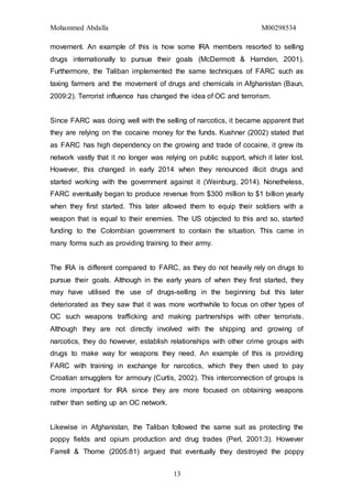 Mohammed Abdalla M00298534
13
movement. An example of this is how some IRA members resorted to selling
drugs internationally to pursue their goals (McDermott & Harnden, 2001).
Furthermore, the Taliban implemented the same techniques of FARC such as
taxing farmers and the movement of drugs and chemicals in Afghanistan (Baun,
2009:2). Terrorist influence has changed the idea of OC and terrorism.
Since FARC was doing well with the selling of narcotics, it became apparent that
they are relying on the cocaine money for the funds. Kushner (2002) stated that
as FARC has high dependency on the growing and trade of cocaine, it grew its
network vastly that it no longer was relying on public support, which it later lost.
However, this changed in early 2014 when they renounced illicit drugs and
started working with the government against it (Weinburg, 2014). Nonetheless,
FARC eventually began to produce revenue from $300 million to $1 billion yearly
when they first started. This later allowed them to equip their soldiers with a
weapon that is equal to their enemies. The US objected to this and so, started
funding to the Colombian government to contain the situation. This came in
many forms such as providing training to their army.
The IRA is different compared to FARC, as they do not heavily rely on drugs to
pursue their goals. Although in the early years of when they first started, they
may have utilised the use of drugs-selling in the beginning but this later
deteriorated as they saw that it was more worthwhile to focus on other types of
OC such weapons trafficking and making partnerships with other terrorists.
Although they are not directly involved with the shipping and growing of
narcotics, they do however, establish relationships with other crime groups with
drugs to make way for weapons they need. An example of this is providing
FARC with training in exchange for narcotics, which they then used to pay
Croatian smugglers for armoury (Curtis, 2002). This interconnection of groups is
more important for IRA since they are more focused on obtaining weapons
rather than setting up an OC network.
Likewise in Afghanistan, the Taliban followed the same suit as protecting the
poppy fields and opium production and drug trades (Perl, 2001:3). However
Farrell & Thorne (2005:81) argued that eventually they destroyed the poppy
 