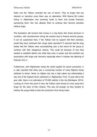 Mohammed Abdalla M00298534
14
fields and the Taliban resented the use of heroin. They no longer had any
reliance on narcotics since there was an alternative. With Osama Bin Laden
hiding in Afghanistan and providing funds to them and private financers
sponsoring them, this has allowed them to continue their terrorist activities
without drugs.
The foundation still remains that money is a big factor that drives terrorism in
countries, with narcoterrorism being the easiest way to finance terrorist groups.
It can be questioned here, if the Taliban had no support with their activities,
would they have continued their drugs trade operation? It seemed that the drug
trades that the Taliban were accomplishing was a last resort for the group to
continue with their dangerous actions. This could be because of how they
wanted to establish Islamic law while they were in power and this prohibits any
association with drugs and narcotics especially when it involves the attaining of
finances from it.
Furthermore, with Afghanistan being the world supplier for opium production, it
is also reported that there was a concerning number of many Afghans being
addicted to heroin. Herat, an Afghan city, has a high culture but unfortunately it
has one of the highest heroin addictions in Afghanistan. From 10 year olds to 60
year olds, there is an estimation of 70,000 addicts in the city (Montagne, 2014).
Looking at it from this point of view, the Taliban were forced to move away from
drugs for the sake of their citizens. This was not enough, as they needed to
destroy the poppy fields to stop the production from being made.
 